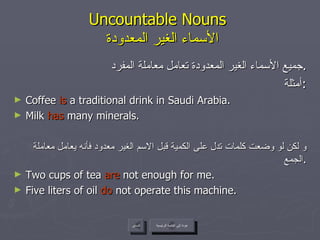 Uncountable Nouns    الأسماء الغير المعدودة جميع الأسماء الغير المعدودة تعامل معاملة المفرد . أمثلة : Coffee  is  a traditional drink in Saudi Arabia. Milk  has  many minerals.  و لكن لو وضعت كلمات تدل على الكمية قبل الاسم الغير معدود فأنه يعامل معاملة الجمع . Two cups of tea  are  not enough for me. Five liters of oil  do  not operate this machine. عودة إلى القائمة الرئيسية السابق عودة إلى القائمة الرئيسية 