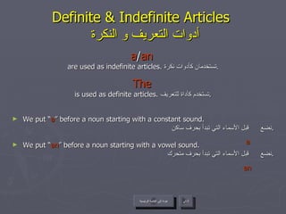 Definite & Indefinite Articles    أدوات التعريف و النكرة a / an   are used as indefinite articles.  تستخدمان كأدوات نكرة . The   is used as definite articles.  تستخدم كأداة للتعريف . We put “ a ” before a noun starting with a constant sound. نضع  قبل الأسماء التي تبدأ بحرف ساكن . We put “ an ” before a noun starting with a vowel sound. نضع  قبل الأسماء التي تبدأ بحرف متحرك . عودة إلى القائمة الرئيسية التالي عودة إلى القائمة الرئيسية a an 