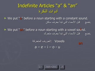 Indefinite Articles “a” & “an”   أدوات النكرة We put “ a ” before a noun starting with a constant sound. نضع  قبل الأسماء التي تبدأ بحرف ساكن . We put “ an ” before a noun starting with a vowel sound. نضع  قبل الأسماء التي تبدأ بحرف متحرك . الحروف المتحركة  :  Vowels a – e – i – o - u a an عودة إلى القائمة الرئيسية عودة إلى القائمة الرئيسية التالي السابق 