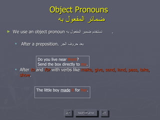 Object Pronouns    ضمائر المفعول به We use an object pronoun  نستخدم ضمير المفعول به  . After a preposition.  بعد حروف الجر After  to  and  for  with verbs like  make, give, send, lend, pass, take, show .  Do you live near  them ? Send the box directly to  me . The little boy  made   it  for  her . عودة إلى القائمة الرئيسية عودة إلى القائمة الرئيسية التالي السابق 
