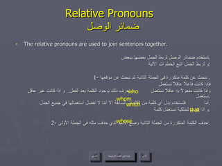 Relative Pronouns    ضمائر الوصل The relative pronouns are used to join sentences together. تستخدم ضمائر الوصل لربط الجمل بعضها ببعض . و لربط الجمل اتبع الخطوات الآتية : 1-  نبحث عن كلمة متكررة في الجملة الثانية ثم نبحث عن موقعها .  فإذا كانت فاعلاً عاقلاً نستعمل  وإذا كانت مفعولاً به عاقلاً نستعمل  و نعرف ذلك بوجود الكلمة بعد الفعل .  و إذا كانت غير عاقل نستعمل  . أما  فتستخدم بدل أي كلمة من الكلمات السابقة إلا أننا لا نفضل استعمالها في جميع الجمل . و إذا كانت للملكية نستعمل كلمة  . 2-  احذف الكلمة المتكررة من الجملة الثانية وضع الاسم الذي حذفت مثله في الجملة الأولى . who whom which whose that عودة إلى القائمة الرئيسية عودة إلى القائمة الرئيسية التالي السابق 