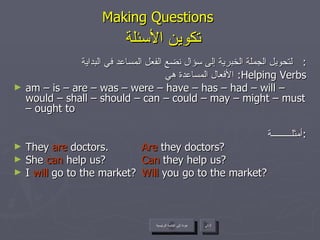 Making Questions    تكوين الأسئلة لتحويل الجملة الخبرية إلى سؤال نضع الفعل المساعد في البداية :  الأفعال المساعدة هي :  Helping Verbs am – is – are – was – were – have – has – had – will – would – shall – should – can – could – may – might – must – ought to أمثلـــــــــة : They  are  doctors.  Are  they doctors? She  can  help us? Can  they help us? I  will  go to the market? Will  you go to the market? عودة إلى القائمة الرئيسية التالي عودة إلى القائمة الرئيسية 