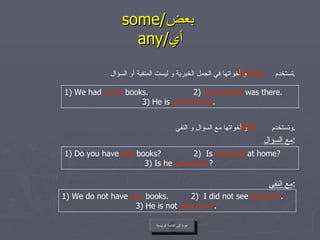 some/ بعض     any/ أي   تستخدم  و أخواتها في الجمل الخبرية و ليست المنفية أو السؤال . وتستخدم  و أخواتها مع السؤال و النفي . مع السؤال : مع النفي : some عودة إلى القائمة الرئيسية 1) We had  some  books.  2)  Somebody  was there. 3) He is  somewhere .  any 1) Do you have  any  books?  2)  Is  anybody  at home? 3) Is he  anywhere ?  1) We do not have  any  books.  2)  I did not see  anybody . 3) He is not  anywhere .  عودة إلى القائمة الرئيسية 