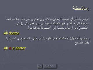 ملاحظة  : الجدير بالذكر أن الجملة الإنجليزية لابد وأن تحتوي على فعل خلاف اللغة العربية التي قد تكون فيها الجملة اسمية أي بدون فعل مثل  :( علي طبيب )  ولو أردنا ترجمتها إلى الإنجليزية حرفيا نقول  :   Ali doctor. وهذه جملة إنجليزية خاطئة لعدم احتوائها على فعل والصحيح أن نضع لها فعل فتصبح  : Ali  is  a doctor عودة إلى القائمة الرئيسية عودة إلى القائمة الرئيسية السابق 
