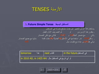 TENSES  الأزمنة   يستخدم هذا الزمن للتعبير عن حدث متوقع حدوثه في المستقبل . يتكون هذا الزمن من  او  ثم التصريف الأول للفعل .  تأتي  مع ضمير المتكلم  و  أما  فتأتي مع باقي الضمائر . ولكن  ندر استخدامها في الإنجليزية الحديثة وقد حلت كلمة  بدلها مع جميع الضمائر .  يأتي هذا الزمن عادة مع كلمات مثل : 3 . Future Simple Tense   المستقبل البسيط   shall  will shall we  I will shall will 3 . Future Simple Tense   المستقبل البسيط  عودة إلى القائمة الرئيسية in 2010 AD, in 1425 AH :  أو أي تاريخ في المستقبل مثل  in the future في المستقبل  next   القادم  tomorrow   غداً عودة إلى القائمة الرئيسية التالي السابق 