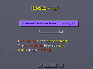 TENSES  الأزمنة  أمثلــــــــــــــــــــــة I   am reading   a story  at the moment . They  are watching  television  now . Look!  the bus  is coming. 4 . Present Continuous Tense  المضارع المستمر عودة إلى القائمة الرئيسية عودة إلى القائمة الرئيسية التالي السابق 