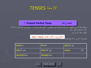 TENSES  الأزمنة  يستخدم هذا الزمن للتعبير عن حدث حصل في الماضي و انتهى قبل لحظات أو انتهى في الماضي و لازالت آثاره موجودة حتى الآن . يتكون هذا الزمن من : يأتي هذا الزمن عادة مع كلمات مثل  : 4 . Present Continuous Tense  المضارع المستمر   has / have  التصريف الثالث للفعل + I I 7 . Present Perfect Tense  المضارع التام عودة إلى القائمة الرئيسية عودة إلى القائمة الرئيسية التالي السابق never  أبداً ever في الأبد   yet حتى الآن   already تماماً   recently حديثاً  just في التو   for لمدة   since منذ   