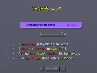 TENSES  الأزمنة  أمثلــــــــــــــــــــــة I  have lived  in Riyadh  for  six years.  I  have  not  visited  him  since  1995. Ahmed  has   already   finished  his homework . She  has written  three letters  just  now. 7 . Present Perfect Tense  المضارع التام عودة إلى القائمة الرئيسية عودة إلى القائمة الرئيسية التالي السابق 