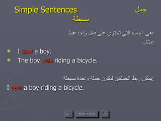 Simple Sentences  جمل بسيطة هي الجملة التي تحتوي على فعل واحد فقط : مثال : I  saw  a boy. The boy  was  riding a bicycle. يمكن ربط الجملتين لنكون جملة واحدة بسيطة : I  saw  a boy riding a bicycle. عودة إلى القائمة الرئيسية عودة إلى القائمة الرئيسية التالي السابق 
