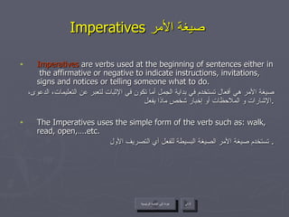 Imperatives  صيغة الأمر   Imperatives  are verbs used at the beginning of sentences either in  the affirmative or negative to indicate instructions, invitations, signs and notices or telling someone what to do. صيغة الأمر هي أفعال تستخدم في بداية الجمل أما تكون في الإثبات لتعبر عن التعليمات، الدعوى، الإشارات و الملاحظات أو إخبار شخص ماذا يفعل . The Imperatives uses the simple form of the verb such as: walk, read, open,….etc. تستخدم صيغة الأمر الصيغة البسيطة للفعل أي التصريف الأول .  عودة إلى القائمة الرئيسية التالي عودة إلى القائمة الرئيسية 