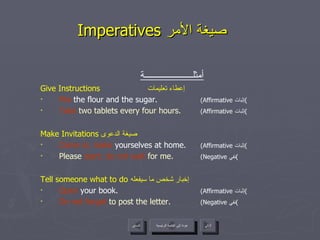 Imperatives  صيغة الأمر   أمثلــــــــــــــــــــــة Give Instructions   إعطاء تعليمات Mix  the flour and the sugar.  (Affirmative  إثبات ) Take  two tablets every four hours.  (Affirmative  إثبات ) Make Invitations  صيغة الدعوى  Come in; make  yourselves at home.  (Affirmative  إثبات ) Please  start; do not wait  for me.  (Negative  نفي ) Tell someone what to do  إخبار شخص ما سيفعله  Open  your book.  (Affirmative  إثبات ) Do not forget  to post the letter.  (Negative  نفي ) عودة إلى القائمة الرئيسية عودة إلى القائمة الرئيسية التالي السابق 