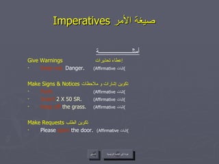 Imperatives  صيغة الأمر   عودة إلى القائمة الرئيسية السابق أمثلــــــــــــــــــــــة Give Warnings   إعطاء تحذيرات  Keep out.  Danger.  (Affirmative  إثبات ) Make Signs & Notices  تكوين إشارات و ملاحظات  Push.   (Affirmative  إثبات ) Insert  2 X 50 SR.  (Affirmative  إثبات ) Keep off  the grass.  (Affirmative  إثبات ) Make Requests  تكوين الطلب  Please  open  the door.  (Affirmative  إثبات ) عودة إلى القائمة الرئيسية 