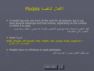 Modals  الأفعال الناقصة   A modal has only one form of the verb for all persons, but it can have several meanings and time frames, depending on the context in which it is used. الفعل الناقص له صيغة واحدة مع جميع الأشخاص ولكن له عدة معاني و أشكال زمنية حسب المحتوى الذي تستخدم فيه . Form  الصيغة  shall, should, will would, may, might, can, could, must, ought to +  ( التصريف الأول للفعل ) Modals have no infinitives or past participles. ليس للفعل الناقص مصدر أو تصريف ثالث . عودة إلى القائمة الرئيسية التالي عودة إلى القائمة الرئيسية 