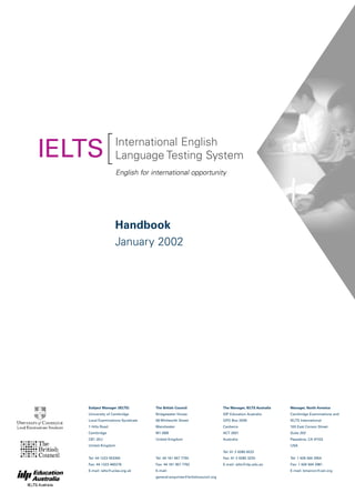 [International English
Language Testing System
Handbook
January 2002
English for international opportunity
IELTS
Subject Manager (IELTS)
University of Cambridge
Local Examinations Syndicate
1 Hills Road
Cambridge
CB1 2EU
United Kingdom
Tel: 44 1223 553355
Fax: 44 1223 460278
E-mail: ielts@ucles.org.uk
The British Council
Bridgewater House
58 Whitworth Street
Manchester
M1 6BB
United Kingdom
Tel: 44 161 957 7755
Fax: 44 161 957 7762
E-mail:
general.enquiries@britishcouncil.org
The Manager, IELTS Australia
IDP Education Australia
GPO Box 2006
Canberra
ACT 2601
Australia
Tel: 61 2 6285 8222
Fax: 61 2 6285 3233
E-mail: ielts@idp.edu.au
Manager, North America
Cambridge Examinations and
IELTS International
100 East Corson Street
Suite 200
Pasadena, CA 91103
USA
Tel: 1 626 564 2954
Fax: 1 626 564 2981
E-mail: bmeiron@ceii.org
 