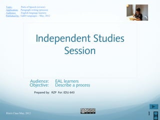 Independent Studies
Session
Audience: EAL learners
Objective: Describe a process
Prepared by: RZP For: EDU 643
Rita's Class May, 2012 1
Topic: Parts of Speech (review)
Application: Paragraph writing (process)
Audience: English language learners
Published by: G&R Languages – May, 2012
 