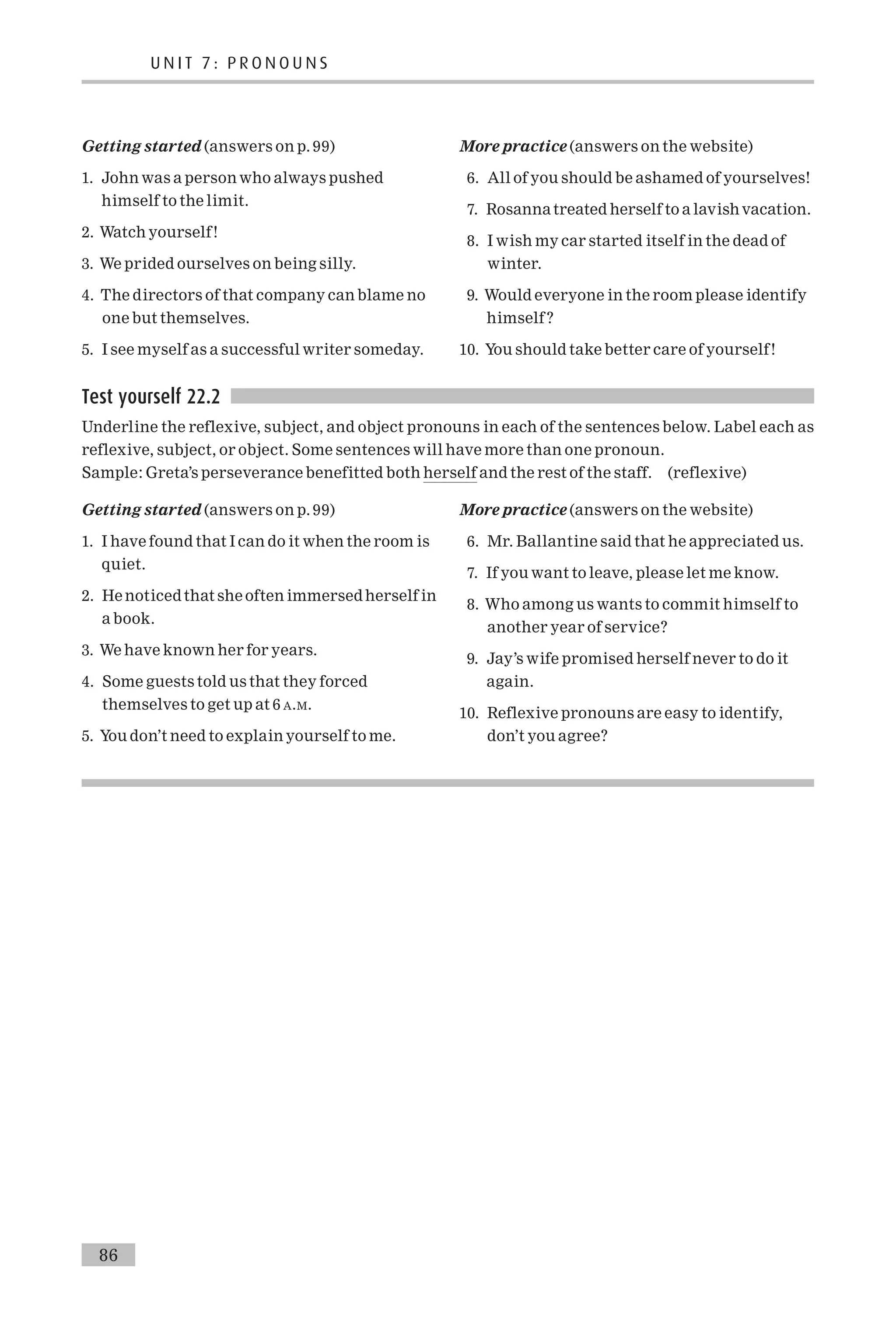 Getting started (answers on p. 99)
1. John was a person who always pushed
himself to the limit.
2. Watch yourself!
3. We prided ourselves on being silly.
4. The directors of that company can blame no
one but themselves.
5. I see myself as a successful writer someday.
More practice (answers on the website)
6. All of you should be ashamed of yourselves!
7. Rosannatreated herself to a lavishvacation.
8. I wish my car started itself in the dead of
winter.
9. Would everyone in the room please identify
himself ?
10. You should take better care of yourself!
Test yourself 22.2
Underline the reflexive, subject, and object pronouns in each of the sentences below. Label each as
reflexive, subject, or object. Some sentences will have more than one pronoun.
Sample: Greta’s perseverance benefitted both herself and the rest of the staff. (reflexive)
Getting started (answers on p. 99)
1. I have found that I can do it when the room is
quiet.
2. He noticedthat she often immersed herself in
a book.
3. We have known her for years.
4. Some guests told us that they forced
themselves to get up at 6 A.M.
5. You don’t need to explain yourself to me.
More practice (answers on the website)
6. Mr. Ballantine said that he appreciated us.
7. If you want to leave, please let me know.
8. Who among us wants to commit himself to
another year of service?
9. Jay’s wife promised herself never to do it
again.
10. Reflexive pronouns are easy to identify,
don’t you agree?
U N I T 7 : P R O N O U N S
86
 