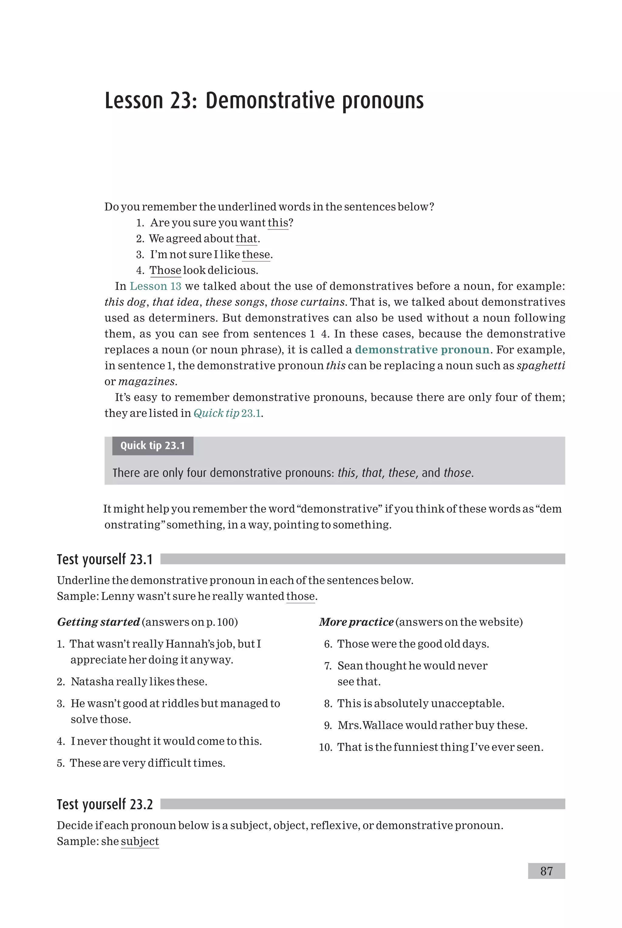 Lesson 23: Demonstrative pronouns
Do you remember the underlined words in the sentences below?
1. Are you sure you want this?
2. We agreed about that.
3. I’m not sure I like these.
4. Those look delicious.
In Lesson 13 we talked about the use of demonstratives before a noun, for example:
this dog, that idea, these songs, those curtains. That is, we talked about demonstratives
used as determiners. But demonstratives can also be used without a noun following
them, as you can see from sentences 1 4. In these cases, because the demonstrative
replaces a noun (or noun phrase), it is called a demonstrative pronoun. For example,
in sentence 1, the demonstrative pronoun this can be replacing a noun such as spaghetti
or magazines.
It’s easy to remember demonstrative pronouns, because there are only four of them;
they are listed in Quick tip 23.1.
Quick tip 23.1
There are only four demonstrative pronouns: this, that, these, and those.
It might help you remember the word‘‘demonstrative’’ if you think of these words as‘‘dem
onstrating’’something, in a way, pointing to something.
Test yourself 23.1
Underline the demonstrative pronoun in each of the sentences below.
Sample: Lenny wasn’t sure he really wanted those.
Getting started (answers on p.100)
1. That wasn’t really Hannah’s job, but I
appreciate her doing it anyway.
2. Natasha really likes these.
3. He wasn’t good at riddles but managed to
solve those.
4. I never thought it would come to this.
5. These are very difficult times.
More practice (answers on the website)
6. Those were the good old days.
7. Sean thought he would never
see that.
8. This is absolutely unacceptable.
9. Mrs.Wallace would rather buy these.
10. That is the funniest thing I’ve ever seen.
Test yourself 23.2
Decide if each pronoun below is a subject, object, reflexive, or demonstrative pronoun.
Sample: she subject
87
 