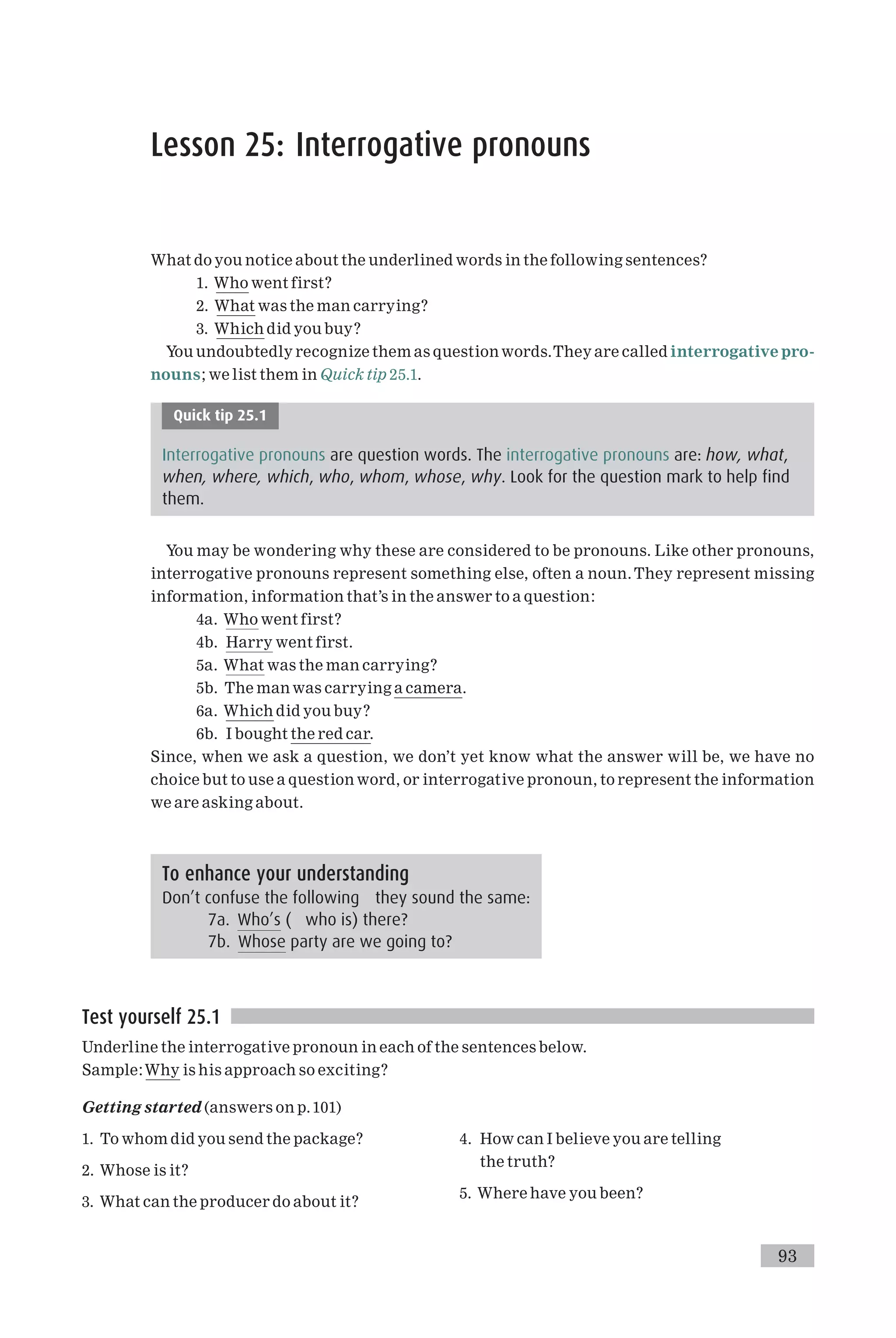 Lesson 25: Interrogative pronouns
What do you notice about the underlined words in the following sentences?
1. Who went first?
2. What was the man carrying?
3. Which did you buy?
You undoubtedly recognize them as questionwords.They are called interrogative pro-
nouns; we list them in Quick tip 25.1.
Quick tip 25.1
Interrogative pronouns are question words. The interrogative pronouns are: how, what,
when, where, which, who, whom, whose, why. Look for the question mark to help find
them.
You may be wondering why these are considered to be pronouns. Like other pronouns,
interrogative pronouns represent something else, often a noun.They represent missing
information, information that’s in the answer to a question:
4a. Who went first?
4b. Harry went first.
5a. What was the man carrying?
5b. The man was carrying a camera.
6a. Which did you buy?
6b. I bought the red car.
Since, when we ask a question, we don’t yet know what the answer will be, we have no
choice but to use a question word, or interrogative pronoun, to represent the information
we are asking about.
Test yourself 25.1
Underline the interrogative pronoun in each of the sentences below.
Sample:Why is his approach so exciting?
Getting started (answers on p.101)
1. To whom did you send the package?
2. Whose is it?
3. What can the producer do about it?
4. How can I believe you are telling
the truth?
5. Where have you been?
To enhance your understanding
Don’t confuse the following they sound the same:
7a. Who’s ( who is) there?
7b. Whose party are we going to?
93
 