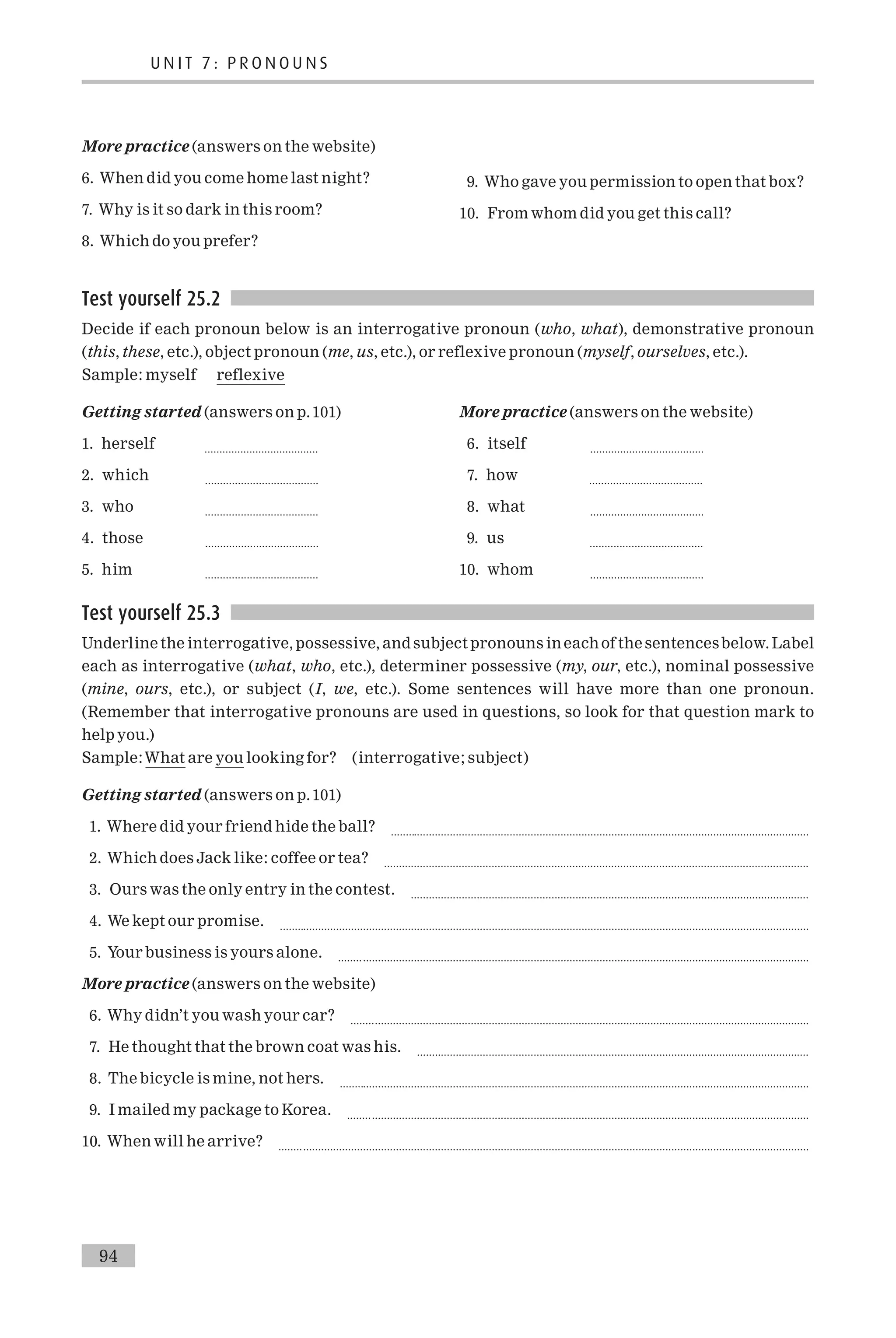 More practice (answers on the website)
6. When did you come home last night?
7. Why is it so dark in this room?
8. Which do you prefer?
9. Who gave you permission to open that box?
10. From whom did you get this call?
Test yourself 25.2
Decide if each pronoun below is an interrogative pronoun (who, what), demonstrative pronoun
(this, these, etc.), object pronoun (me, us, etc.), or reflexive pronoun (myself, ourselves, etc.).
Sample: myself reflexive
Getting started (answers on p.101)
1. herself ......................................
2. which ......................................
3. who ......................................
4. those ......................................
5. him ......................................
More practice (answers on the website)
6. itself ......................................
7. how ......................................
8. what ......................................
9. us ......................................
10. whom ......................................
Test yourself 25.3
Underline the interrogative, possessive, and subject pronouns ineachof the sentencesbelow. Label
each as interrogative (what, who, etc.), determiner possessive (my, our, etc.), nominal possessive
(mine, ours, etc.), or subject (I, we, etc.). Some sentences will have more than one pronoun.
(Remember that interrogative pronouns are used in questions, so look for that question mark to
help you.)
Sample:What are you looking for? (interrogative; subject)
Getting started (answers on p.101)
1. Where did your friend hide the ball? ............................................................................................................................................
2. Which does Jack like: coffee or tea? ..............................................................................................................................................
3. Ours was the only entry in the contest. .....................................................................................................................................
4. We kept our promise. .................................................................................................................................................................................
5. Your business is yours alone. .............................................................................................................................................................
More practice (answers on the website)
6. Why didn’t you wash your car? .........................................................................................................................................................
7. He thought that the brown coat was his. ...................................................................................................................................
8. The bicycle is mine, not hers. .............................................................................................................................................................
9. I mailed my package to Korea. ..........................................................................................................................................................
10. When will he arrive? .................................................................................................................................................................................
U N I T 7 : P R O N O U N S
94
 