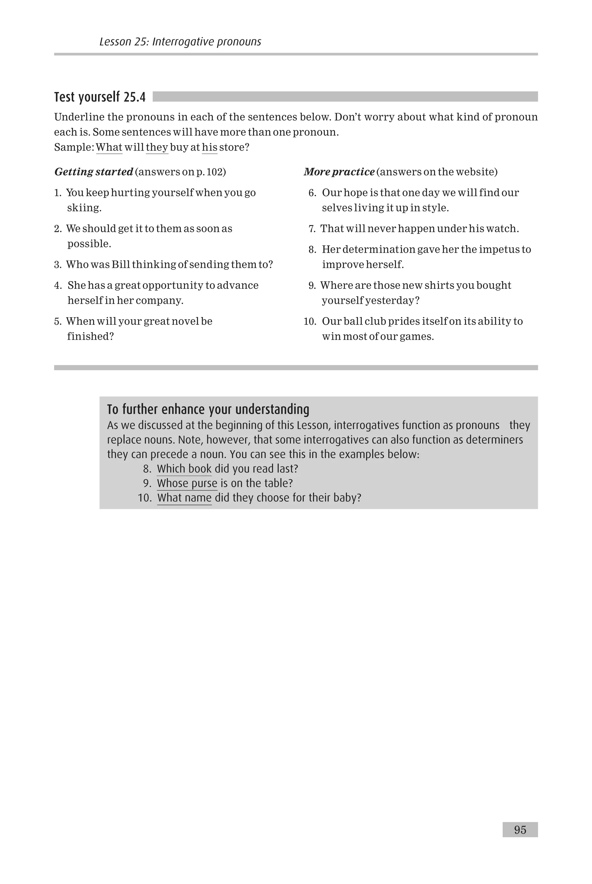 Test yourself 25.4
Underline the pronouns in each of the sentences below. Don’t worry about what kind of pronoun
each is. Some sentences will have more than one pronoun.
Sample:What will they buy at his store?
Getting started (answers on p.102)
1. You keep hurting yourself when you go
skiing.
2. We should get it to them as soon as
possible.
3. Who was Bill thinking of sending them to?
4. She has a great opportunity to advance
herself in her company.
5. When will your great novel be
finished?
More practice (answers on the website)
6. Our hope is that one day we will find our
selves living it up in style.
7. That will never happen under his watch.
8. Her determination gave her the impetus to
improve herself.
9. Where are those new shirts you bought
yourself yesterday?
10. Our ball club prides itself on its ability to
win most of our games.
To further enhance your understanding
As we discussed at the beginning of this Lesson, interrogatives function as pronouns they
replace nouns. Note, however, that some interrogatives can also function as determiners
they can precede a noun. You can see this in the examples below:
8. Which book did you read last?
9. Whose purse is on the table?
10. What name did they choose for their baby?
Lesson 25: Interrogative pronouns
95
 