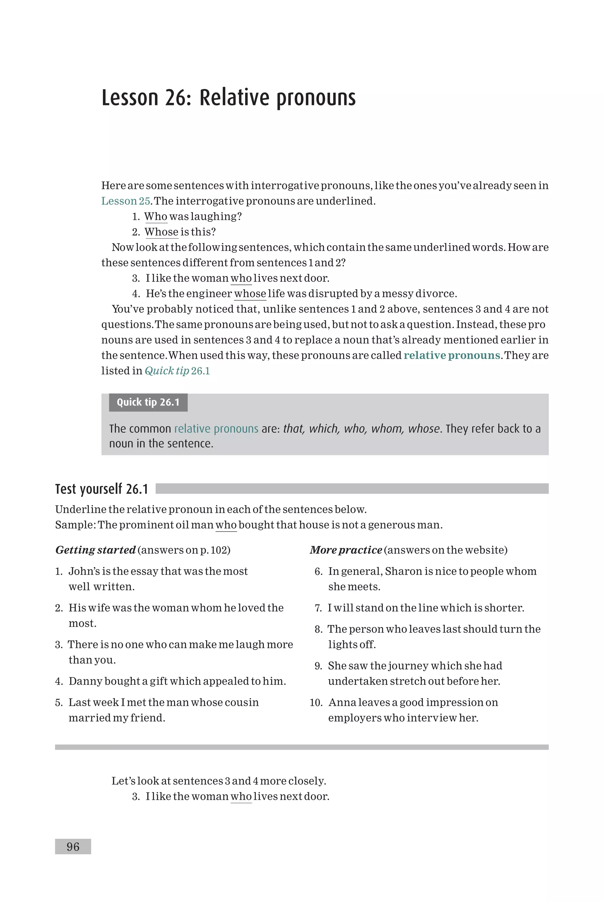 Lesson 26: Relative pronouns
Here are somesentenceswith interrogative pronouns, like the onesyou’vealreadyseen in
Lesson 25.The interrogative pronouns are underlined.
1. Who was laughing?
2. Whose is this?
Nowlookat thefollowing sentences, which containthesame underlinedwords. Howare
these sentences different from sentences 1and 2?
3. I like the woman who lives next door.
4. He’s the engineer whose life was disrupted by a messy divorce.
You’ve probably noticed that, unlike sentences 1 and 2 above, sentences 3 and 4 are not
questions.The same pronouns arebeing used, but not to aska question. Instead, these pro
nouns are used in sentences 3 and 4 to replace a noun that’s already mentioned earlier in
the sentence.When used this way, these pronouns are called relative pronouns.They are
listed in Quick tip 26.1
Quick tip 26.1
The common relative pronouns are: that, which, who, whom, whose. They refer back to a
noun in the sentence.
Test yourself 26.1
Underline the relative pronoun in each of the sentences below.
Sample:The prominent oil manwho bought that house is not a generous man.
Getting started (answers on p.102)
1. John’s is the essay that was the most
well written.
2. His wife was the woman whom he loved the
most.
3. There is no one who can make me laugh more
than you.
4. Danny bought a gift which appealed to him.
5. Last week I met the man whose cousin
married my friend.
More practice (answers on the website)
6. In general, Sharon is nice to people whom
she meets.
7. I will stand on the line which is shorter.
8. The person who leaves last should turn the
lights off.
9. She saw the journey which she had
undertaken stretch out before her.
10. Anna leaves a good impression on
employers who interview her.
Let’s look at sentences 3 and 4 more closely.
3. I like the woman who lives next door.
96
 