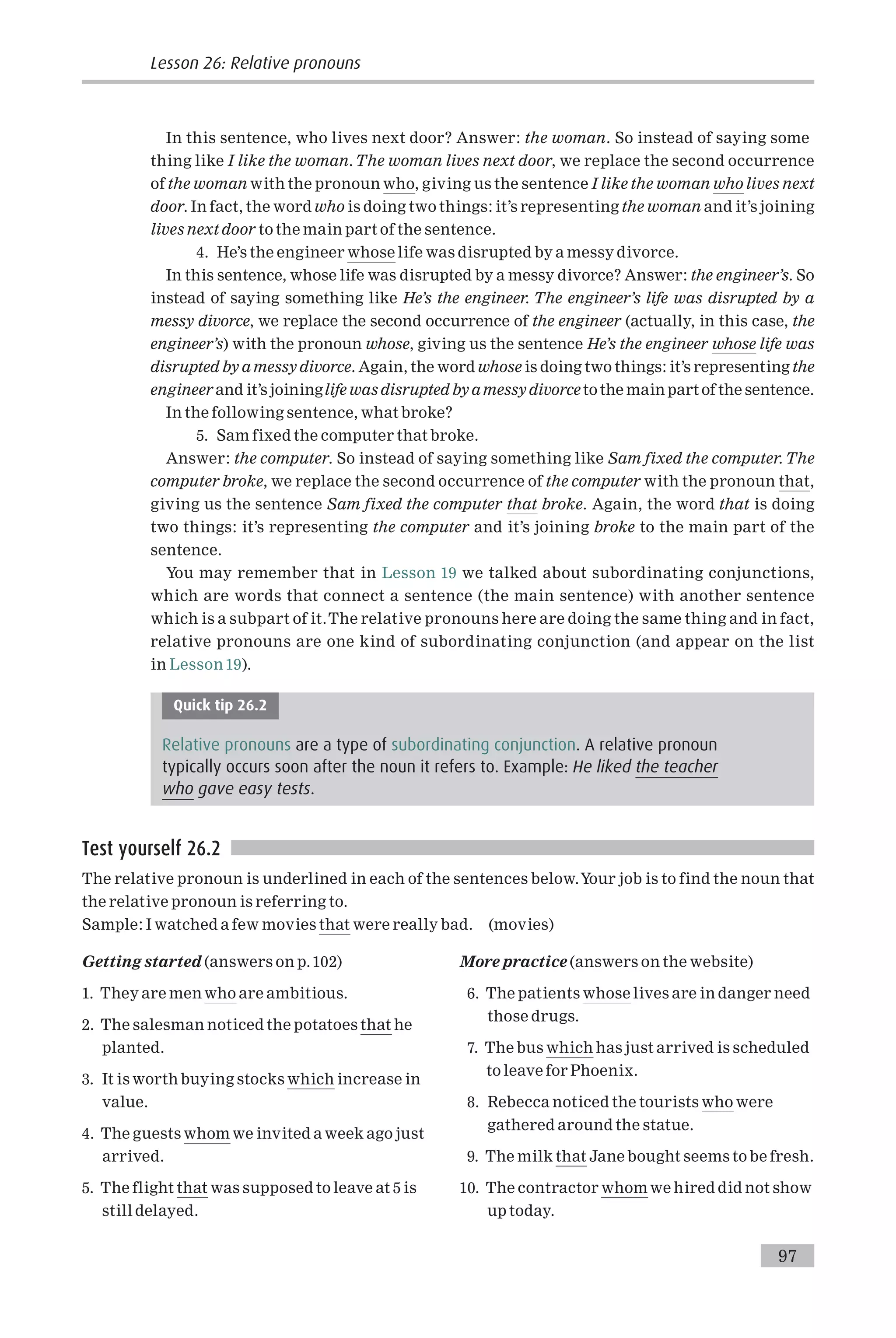 In this sentence, who lives next door? Answer: the woman. So instead of saying some
thing like I like the woman.The woman lives next door, we replace the second occurrence
of the woman with the pronoun who, giving us the sentence I like the woman who lives next
door. In fact, the word who is doing two things: it’s representing the woman and it’s joining
lives next door to the main part of the sentence.
4. He’s the engineer whose life was disrupted by a messy divorce.
In this sentence, whose life was disrupted by a messy divorce? Answer: the engineer’s. So
instead of saying something like He’s the engineer. The engineer’s life was disrupted by a
messy divorce, we replace the second occurrence of the engineer (actually, in this case, the
engineer’s) with the pronoun whose, giving us the sentence He’s the engineer whose life was
disrupted by a messy divorce. Again, the word whose is doing two things: it’s representing the
engineer and it’s joininglife was disrupted by amessy divorce to the main part of the sentence.
In the following sentence, what broke?
5. Sam fixed the computer that broke.
Answer: the computer. So instead of saying something like Sam fixed the computer.The
computer broke, we replace the second occurrence of the computer with the pronoun that,
giving us the sentence Sam fixed the computer that broke. Again, the word that is doing
two things: it’s representing the computer and it’s joining broke to the main part of the
sentence.
You may remember that in Lesson 19 we talked about subordinating conjunctions,
which are words that connect a sentence (the main sentence) with another sentence
which is a subpart of it.The relative pronouns here are doing the same thing and in fact,
relative pronouns are one kind of subordinating conjunction (and appear on the list
in Lesson 19).
Quick tip 26.2
Relative pronouns are a type of subordinating conjunction. A relative pronoun
typically occurs soon after the noun it refers to. Example: He liked the teacher
who gave easy tests.
Test yourself 26.2
The relative pronoun is underlined in each of the sentences below.Your job is to find the noun that
the relative pronoun is referring to.
Sample: I watched a few movies that were really bad. (movies)
Getting started (answers on p.102)
1. They are men who are ambitious.
2. The salesman noticed the potatoes that he
planted.
3. It is worth buying stocks which increase in
value.
4. The guests whom we invited a week ago just
arrived.
5. The flight that was supposed to leave at 5 is
still delayed.
More practice (answers on the website)
6. The patients whose lives are in danger need
those drugs.
7. The bus which has just arrived is scheduled
to leave for Phoenix.
8. Rebecca noticed the tourists who were
gathered around the statue.
9. The milk that Jane bought seems to be fresh.
10. The contractor whom we hired did not show
up today.
Lesson 26: Relative pronouns
97
 