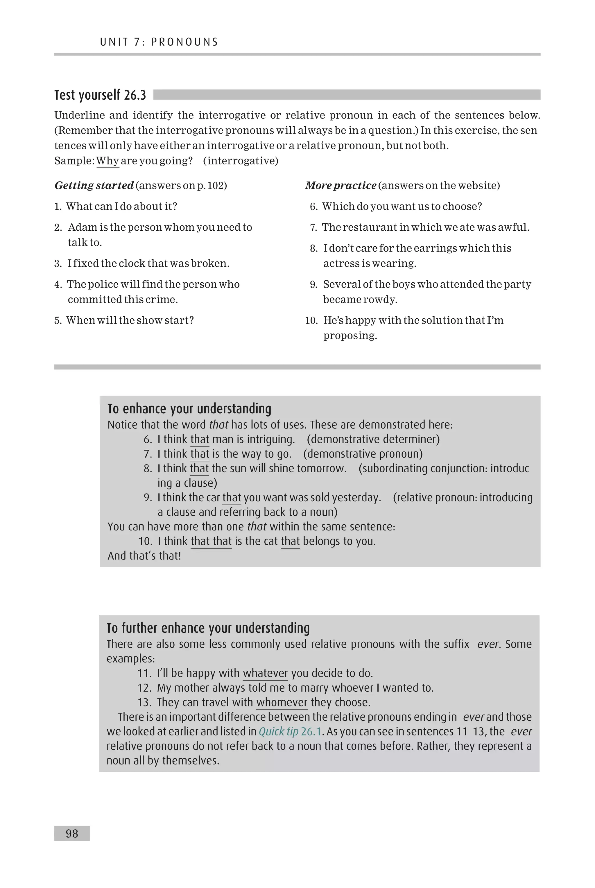 Test yourself 26.3
Underline and identify the interrogative or relative pronoun in each of the sentences below.
(Remember that the interrogative pronouns will always be in a question.) In this exercise, the sen
tences will only have either an interrogative or a relative pronoun, but not both.
Sample:Why are you going? (interrogative)
Getting started (answers on p.102)
1. What can I do about it?
2. Adam is the person whom you need to
talk to.
3. I fixed the clock that was broken.
4. The police will find the person who
committed this crime.
5. When will the show start?
More practice (answers on the website)
6. Which do you want us to choose?
7. The restaurant in which we ate was awful.
8. I don’t care for the earrings which this
actress is wearing.
9. Several of the boys who attended the party
became rowdy.
10. He’s happy with the solution that I’m
proposing.
To further enhance your understanding
There are also some less commonly used relative pronouns with the suffix ever. Some
examples:
11. I’ll be happy with whatever you decide to do.
12. My mother always told me to marry whoever I wanted to.
13. They can travel with whomever they choose.
There is an important difference between the relative pronouns ending in ever and those
we looked at earlier and listed in Quick tip 26.1. As you can see in sentences 11 13, the ever
relative pronouns do not refer back to a noun that comes before. Rather, they represent a
noun all by themselves.
To enhance your understanding
Notice that the word that has lots of uses. These are demonstrated here:
6. I think that man is intriguing. (demonstrative determiner)
7. I think that is the way to go. (demonstrative pronoun)
8. I think that the sun will shine tomorrow. (subordinating conjunction: introduc
ing a clause)
9. I think the car that you want was sold yesterday. (relative pronoun: introducing
a clause and referring back to a noun)
You can have more than one that within the same sentence:
10. I think that that is the cat that belongs to you.
And that’s that!
U N I T 7 : P R O N O U N S
98
 