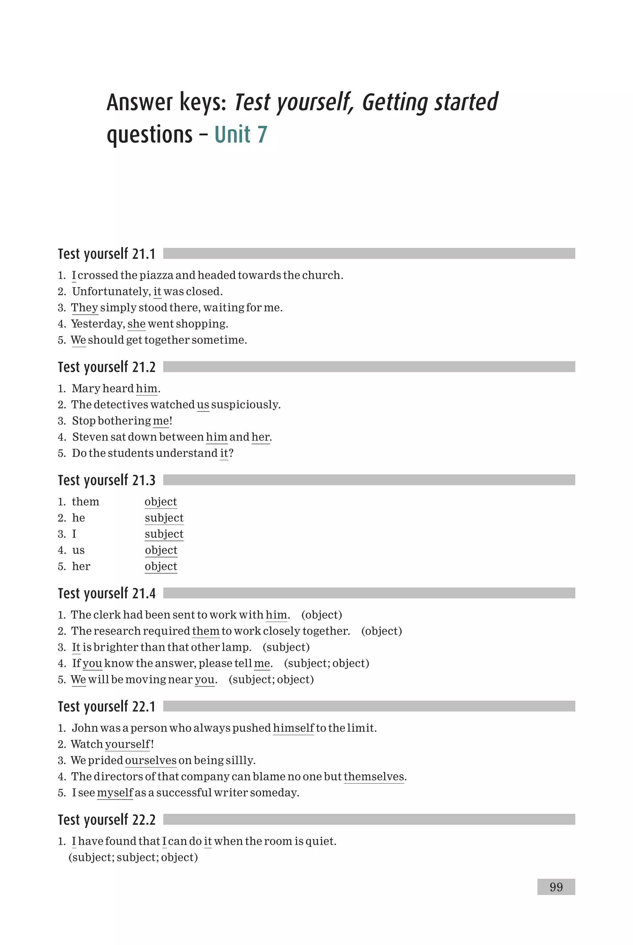 Answer keys: Test yourself, Getting started
questions – Unit 7
Test yourself 21.1
1. I crossed the piazza and headed towards the church.
2. Unfortunately, it was closed.
3. They simply stood there, waiting for me.
4. Yesterday, she went shopping.
5. We should get together sometime.
Test yourself 21.2
1. Mary heard him.
2. The detectives watched us suspiciously.
3. Stop bothering me!
4. Steven sat down between him and her.
5. Do the students understand it?
Test yourself 21.3
1. them object
2. he subject
3. I subject
4. us object
5. her object
Test yourself 21.4
1. The clerk had been sent to work with him. (object)
2. The research required them to work closely together. (object)
3. It is brighter than that other lamp. (subject)
4. If you know the answer, please tell me. (subject; object)
5. We will be moving near you. (subject; object)
Test yourself 22.1
1. John was a person who always pushed himself to the limit.
2. Watch yourself!
3. We prided ourselves on being sillly.
4. The directors of that company can blame no one but themselves.
5. I see myself as a successful writer someday.
Test yourself 22.2
1. I have found that I can do it when the room is quiet.
(subject; subject; object)
99
 