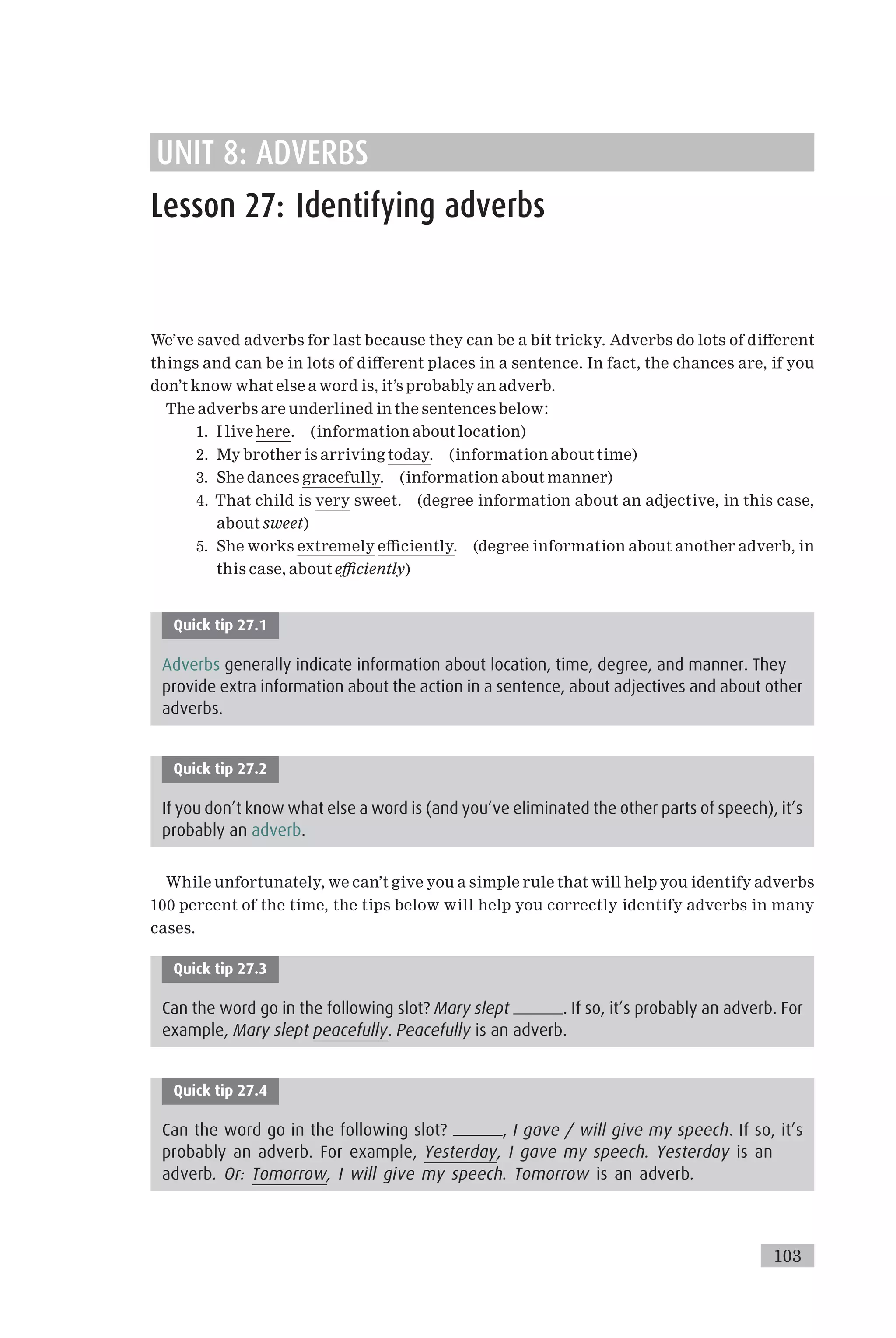 UNIT 8: ADVERBS
Lesson 27: Identifying adverbs
We’ve saved adverbs for last because they can be a bit tricky. Adverbs do lots of di¡erent
things and can be in lots of di¡erent places in a sentence. In fact, the chances are, if you
don’t know what else a word is, it’s probably an adverb.
The adverbs are underlined in the sentences below:
1. I live here. (information about location)
2. My brother is arriving today. (information about time)
3. She dances gracefully. (information about manner)
4. That child is very sweet. (degree information about an adjective, in this case,
about sweet)
5. She works extremely e⁄ciently. (degree information about another adverb, in
this case, about e⁄ciently)
Quick tip 27.1
Adverbs generally indicate information about location, time, degree, and manner. They
provide extra information about the action in a sentence, about adjectives and about other
adverbs.
Quick tip 27.2
If you don’t know what else a word is (and you’ve eliminated the other parts of speech), it’s
probably an adverb.
While unfortunately, we can’t give you a simple rule that will help you identify adverbs
100 percent of the time, the tips below will help you correctly identify adverbs in many
cases.
Quick tip 27.3
Can the word go in the following slot? Mary slept . If so, it’s probably an adverb. For
example, Mary slept peacefully. Peacefully is an adverb.
Quick tip 27.4
Can the word go in the following slot? , I gave / will give my speech. If so, it’s
probably an adverb. For example, Yesterday, I gave my speech. Yesterday is an
adverb. Or: Tomorrow, I will give my speech. Tomorrow is an adverb.
103
 