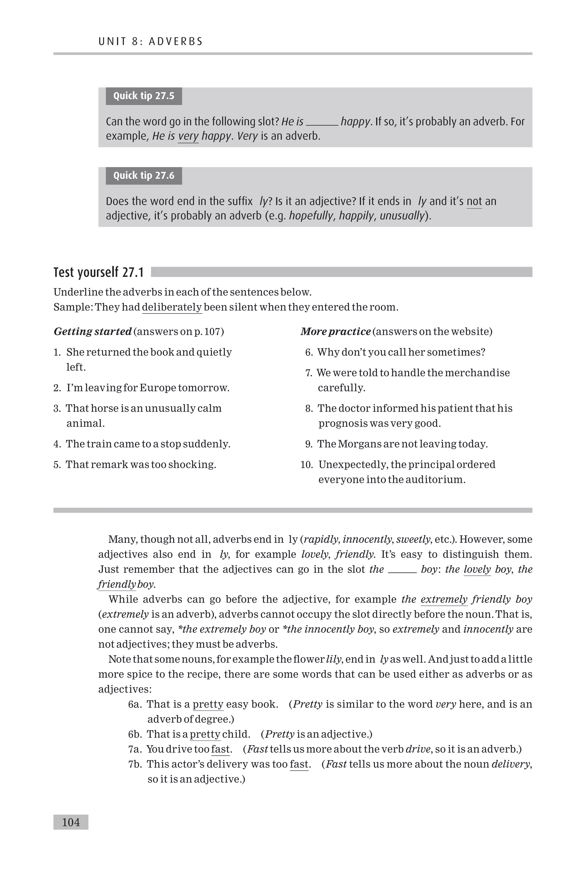 Quick tip 27.5
Can the word go in the following slot? He is happy. If so, it’s probably an adverb. For
example, He is very happy. Very is an adverb.
Quick tip 27.6
Does the word end in the suffix ly? Is it an adjective? If it ends in ly and it’s not an
adjective, it’s probably an adverb (e.g. hopefully, happily, unusually).
Test yourself 27.1
Underline the adverbs in each of the sentences below.
Sample:They had deliberately been silent when they entered the room.
Getting started (answers on p.107)
1. She returned the book and quietly
left.
2. I’m leaving for Europe tomorrow.
3. That horse is an unusually calm
animal.
4. The train came to a stop suddenly.
5. That remark was too shocking.
More practice (answers on the website)
6. Why don’t you call her sometimes?
7. We were told to handle the merchandise
carefully.
8. The doctor informed his patient that his
prognosis was very good.
9. The Morgans are not leaving today.
10. Unexpectedly, the principal ordered
everyone into the auditorium.
Many, though not all, adverbs end in ly (rapidly, innocently, sweetly, etc.). However, some
adjectives also end in ly, for example lovely, friendly. It’s easy to distinguish them.
Just remember that the adjectives can go in the slot the boy: the lovely boy, the
friendlyboy.
While adverbs can go before the adjective, for example the extremely friendly boy
(extremely is an adverb), adverbs cannot occupy the slot directly before the noun.That is,
one cannot say, *the extremely boy or *the innocently boy, so extremely and innocently are
not adjectives; they must be adverbs.
Note that some nouns, for example the £owerlily, end in ly as well. And just to add a little
more spice to the recipe, there are some words that can be used either as adverbs or as
adjectives:
6a. That is a pretty easy book. (Pretty is similar to the word very here, and is an
adverb of degree.)
6b. That is a pretty child. (Pretty is an adjective.)
7a. You drive too fast. (Fast tells us more about the verb drive, so it is an adverb.)
7b. This actor’s delivery was too fast. (Fast tells us more about the noun delivery,
so it is an adjective.)
U N I T 8 : A D V E R B S
104
 