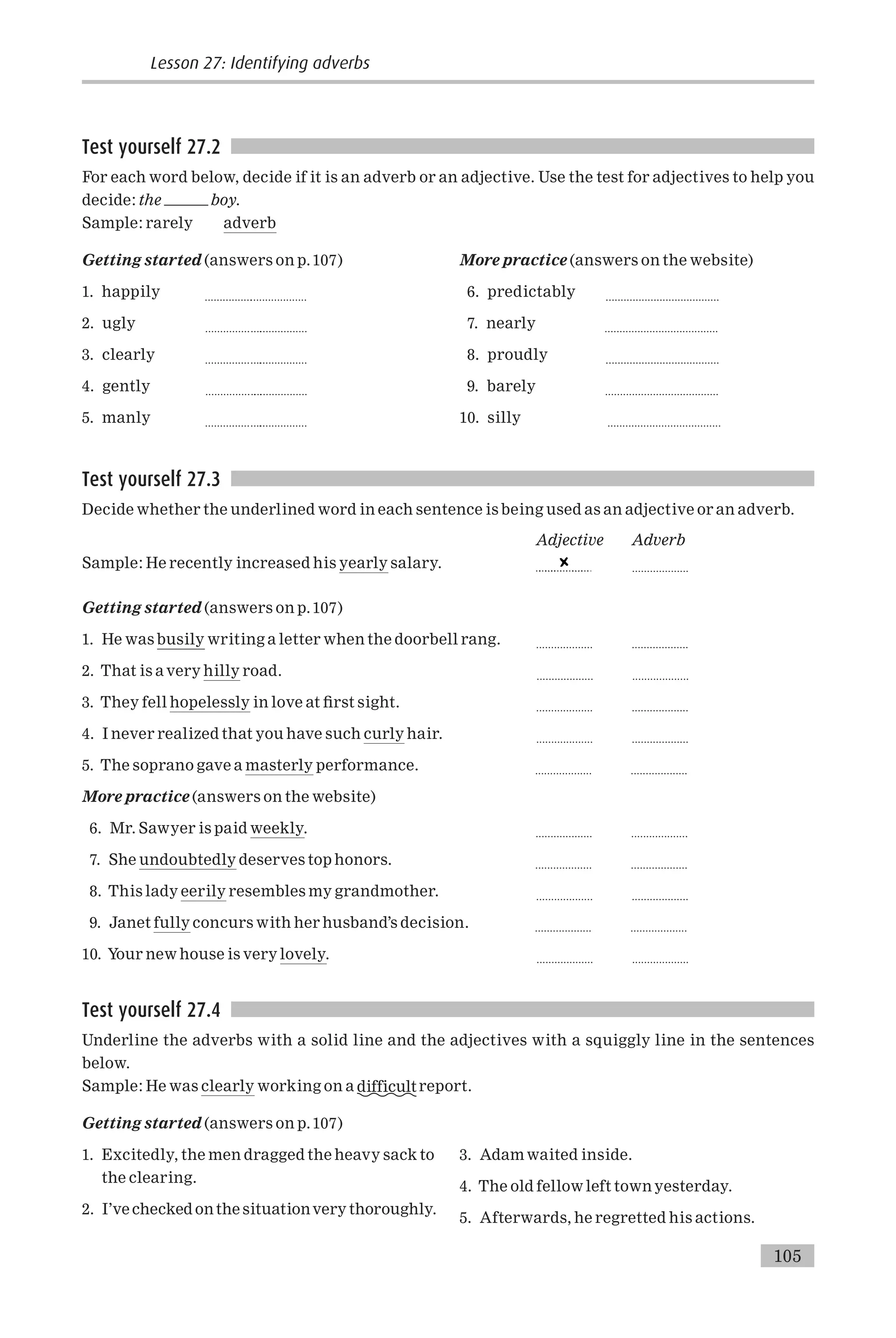 Test yourself 27.2
For each word below, decide if it is an adverb or an adjective. Use the test for adjectives to help you
decide: the boy.
Sample: rarely adverb
Getting started (answers on p.107)
1. happily ................
...................
2. ugly ............... .
...................
3. clearly ............... .
...................
4. gently ............... . .
...................
5. manly ............... .
...................
More practice (answers on the website)
6. predictably ......................................
7. nearly ......................................
8. proudly ......................................
9. barely ......................................
10. silly ......................................
Test yourself 27.3
Decide whether the underlined word in each sentence is being used as an adjective or an adverb.
Adjective Adverb
Sample: He recently increased his yearly salary. ...................
Getting started (answers on p.107)
1. He was busily writing a letter when the doorbell rang. ................... ...................
2. That is a very hilly road. ................... ...................
3. They fell hopelessly in love at ¢rst sight. ................... ...................
4. I never realized that you have such curly hair. ................... ...................
5. The soprano gave a masterly performance. ................... ...................
More practice (answers on the website)
6. Mr. Sawyer is paid weekly. ................... ...................
7. She undoubtedly deserves top honors. ................... ...................
8. This lady eerily resembles my grandmother. ................... ...................
9. Janet fully concurs with her husband’s decision. ................... ...................
10. Your new house is very lovely. ................... ...................
Test yourself 27.4
Underline the adverbs with a solid line and the adjectives with a squiggly line in the sentences
below.
Sample: He was clearly working on a difficult report.
Getting started (answers on p.107)
1. Excitedly, the men dragged the heavy sack to
the clearing.
2. I’ve checked onthe situationvery thoroughly.
3. Adam waited inside.
4. The old fellow left town yesterday.
5. Afterwards, he regretted his actions.
Lesson 27: Identifying adverbs
105
 