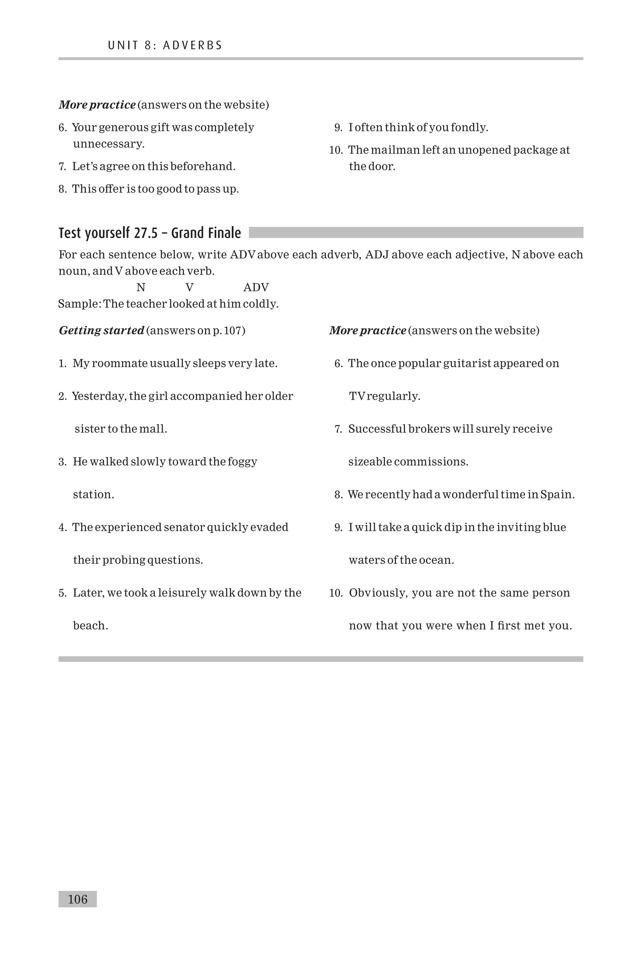 More practice (answers on the website)
6. Your generous gift was completely
unnecessary.
7. Let’s agree on this beforehand.
8. This o¡er is too good to pass up.
9. I often think of you fondly.
10. The mailman left an unopened package at
the door.
Test yourself 27.5 – Grand Finale
For each sentence below, write ADVabove each adverb, ADJ above each adjective, N above each
noun, andV above each verb.
N V ADV
Sample:The teacher looked at him coldly.
Getting started (answers on p.107)
1. My roommate usually sleeps very late.
2. Yesterday, the girl accompanied her older
sister to the mall.
3. He walked slowly toward the foggy
station.
4. The experienced senator quickly evaded
their probing questions.
5. Later, we took a leisurely walk down by the
beach.
More practice (answers on the website)
6. The once popular guitarist appeared on
TVregularly.
7. Successful brokers will surely receive
sizeable commissions.
8. We recently had awonderful time in Spain.
9. I will take a quick dip in the inviting blue
waters of the ocean.
10. Obviously, you are not the same person
now that you were when I ¢rst met you.
U N I T 8 : A D V E R B S
106
 