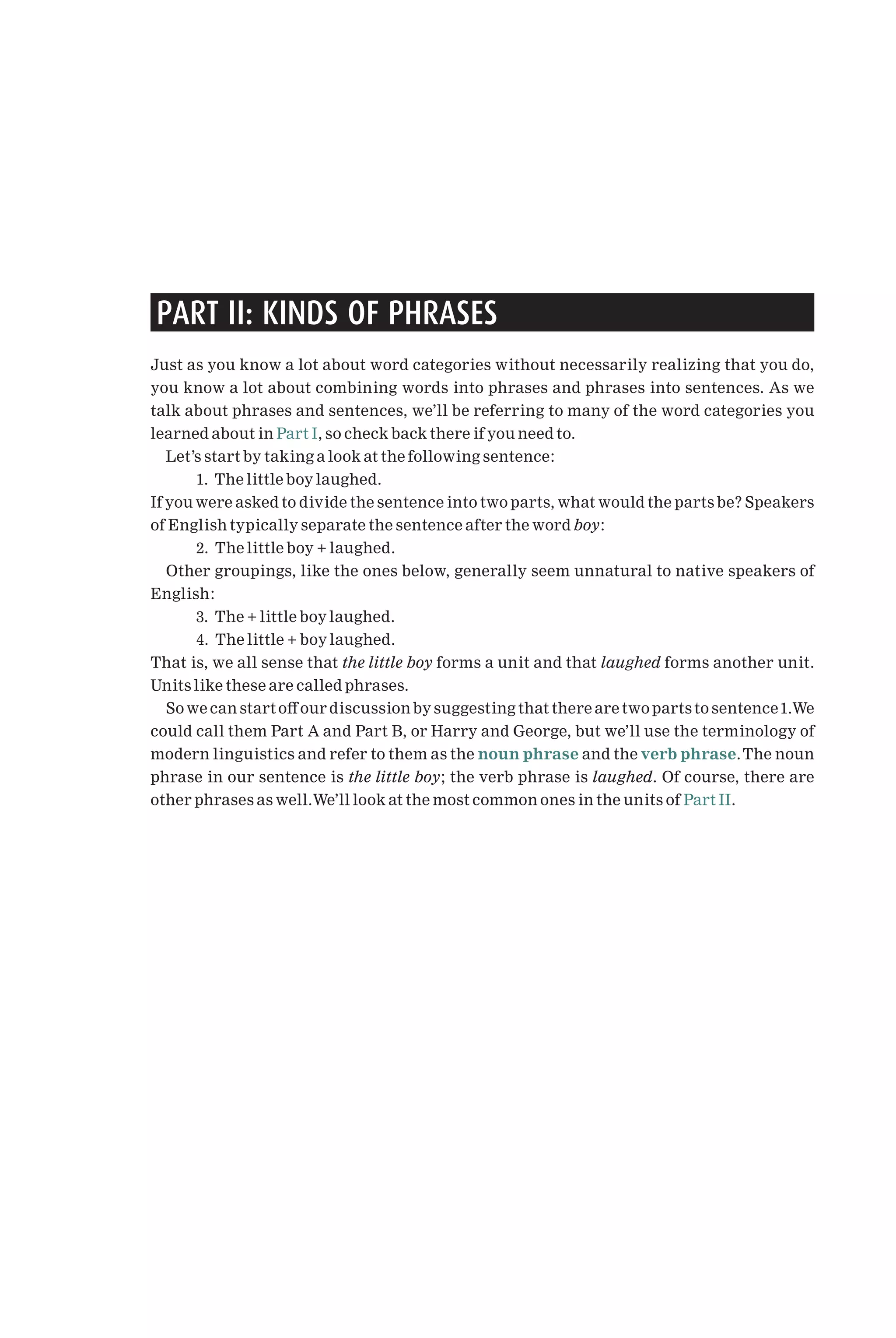 PART II: KINDS OF PHRASES
Just as you know a lot about word categories without necessarily realizing that you do,
you know a lot about combining words into phrases and phrases into sentences. As we
talk about phrases and sentences, we’ll be referring to many of the word categories you
learned about in Part I, so check back there if you need to.
Let’s start by taking a look at the following sentence:
1. The little boy laughed.
If you were asked to divide the sentence into two parts, what would the parts be? Speakers
of English typically separate the sentence after the word boy:
2. The little boy + laughed.
Other groupings, like the ones below, generally seem unnatural to native speakers of
English:
3. The + little boy laughed.
4. The little + boy laughed.
That is, we all sense that the little boy forms a unit and that laughed forms another unit.
Units like these are called phrases.
So we can start o¡ our discussion by suggesting that there are two parts to sentence1.We
could call them Part A and Part B, or Harry and George, but we’ll use the terminology of
modern linguistics and refer to them as the noun phrase and the verb phrase.The noun
phrase in our sentence is the little boy; the verb phrase is laughed. Of course, there are
other phrases as well.We’ll look at the most common ones in the units of Part II.
 