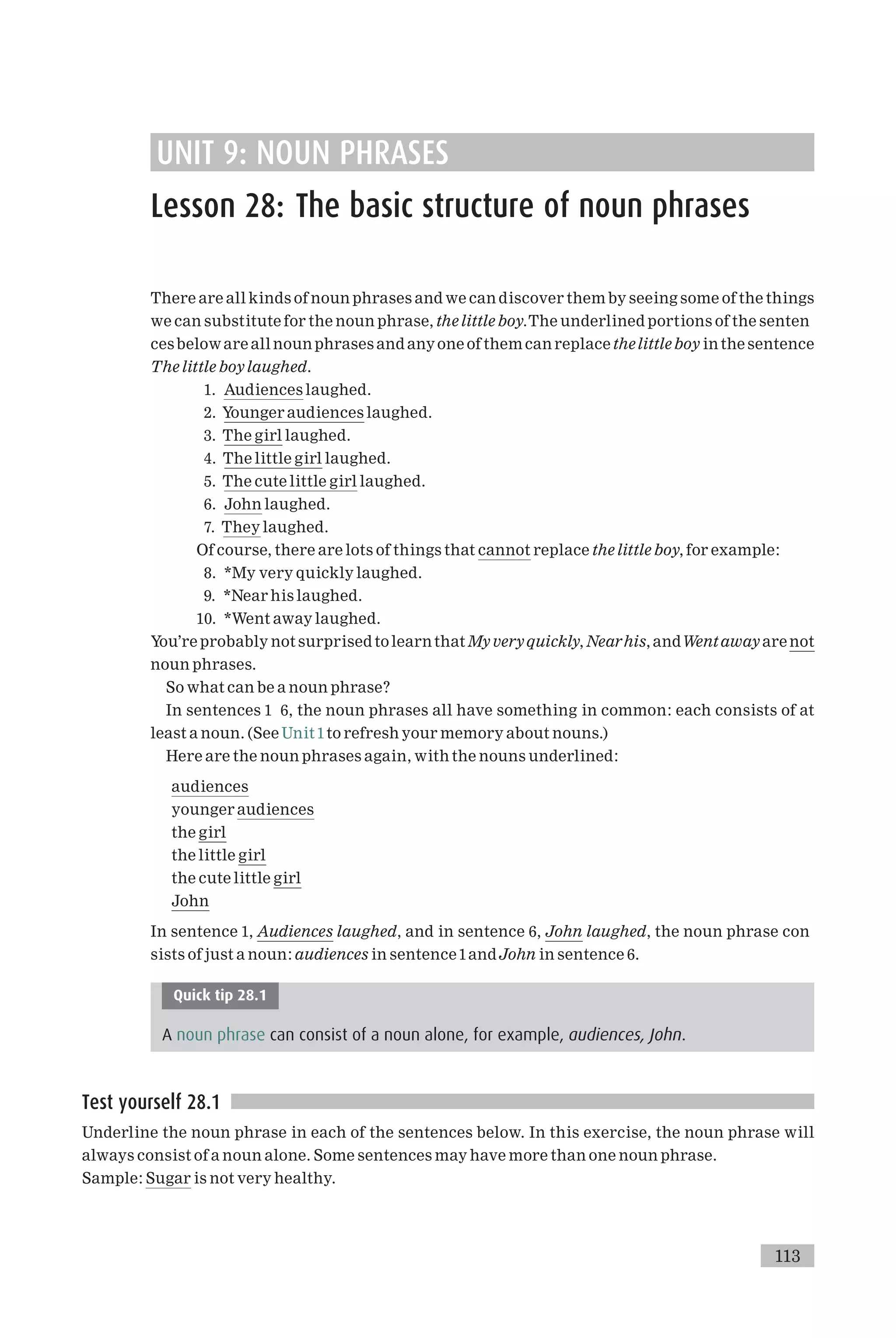 UNIT 9: NOUN PHRASES
Lesson 28: The basic structure of noun phrases
There are all kinds of noun phrases and we can discover them by seeing some of the things
we can substitute for the noun phrase, thelittle boy.The underlined portions of the senten
cesbeloware all noun phrases and anyone of them can replace thelittleboy in the sentence
The little boylaughed.
1. Audiences laughed.
2. Younger audiences laughed.
3. The girl laughed.
4. The little girl laughed.
5. The cute little girl laughed.
6. John laughed.
7. They laughed.
Of course, there are lots of things that cannot replace the little boy, for example:
8. *My very quickly laughed.
9. *Near his laughed.
10. *Went away laughed.
You’re probably not surprised tolearnthat My veryquickly, Nearhis, andWent awayare not
noun phrases.
So what can be a noun phrase?
In sentences 1 6, the noun phrases all have something in common: each consists of at
least a noun. (See Unit1to refresh your memory about nouns.)
Here are the noun phrases again, with the nouns underlined:
audiences
younger audiences
the girl
the little girl
the cute little girl
John
In sentence 1, Audiences laughed, and in sentence 6, John laughed, the noun phrase con
sists of just a noun: audiences in sentence1andJohn in sentence 6.
Quick tip 28.1
A noun phrase can consist of a noun alone, for example, audiences, John.
Test yourself 28.1
Underline the noun phrase in each of the sentences below. In this exercise, the noun phrase will
always consist of a noun alone. Some sentences may have more than one noun phrase.
Sample: Sugar is not very healthy.
113
 
