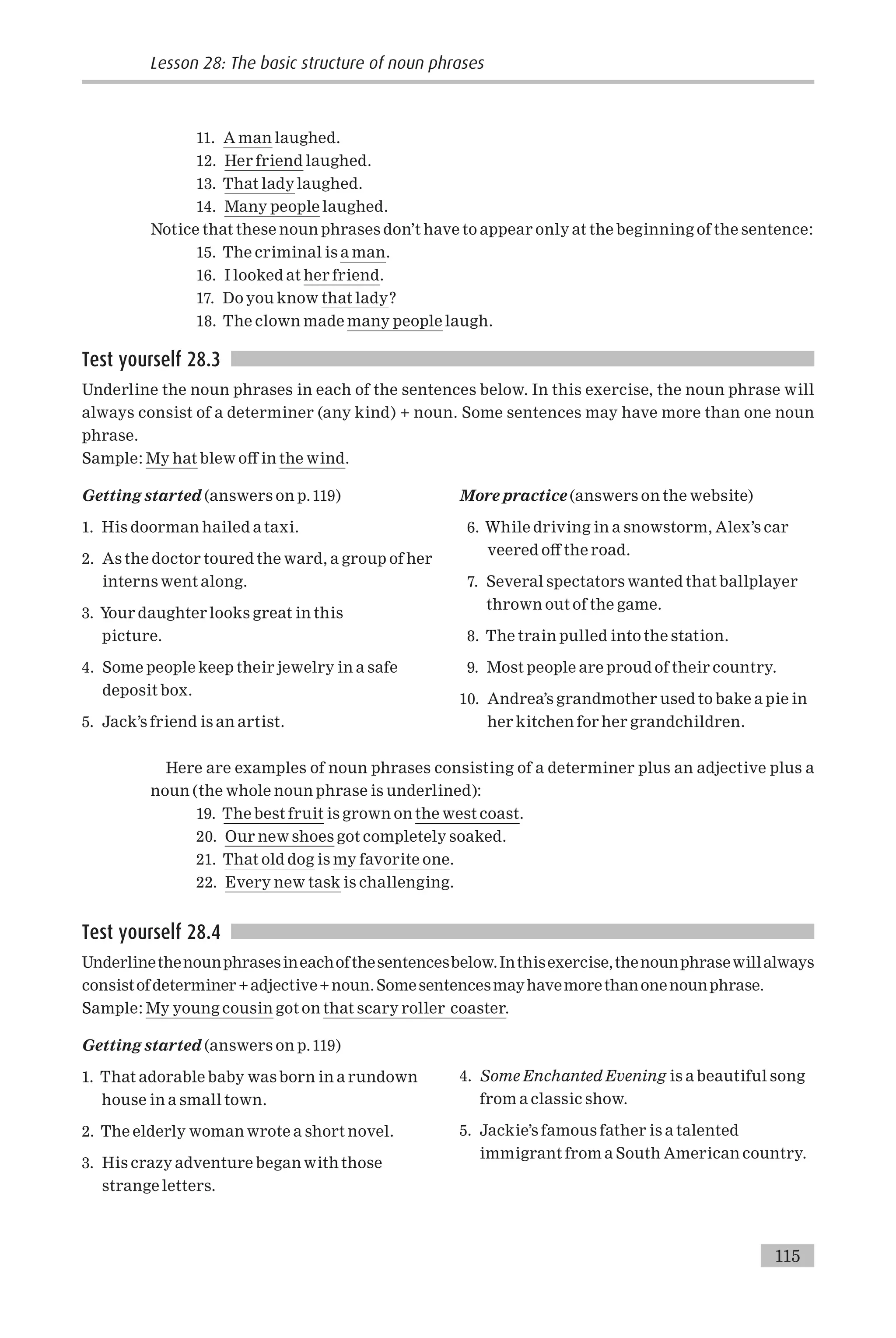 11. A man laughed.
12. Her friend laughed.
13. That lady laughed.
14. Many people laughed.
Notice that these noun phrases don’t have to appear only at the beginning of the sentence:
15. The criminal is a man.
16. I looked at her friend.
17. Do you know that lady?
18. The clown made many people laugh.
Test yourself 28.3
Underline the noun phrases in each of the sentences below. In this exercise, the noun phrase will
always consist of a determiner (any kind) + noun. Some sentences may have more than one noun
phrase.
Sample: My hat blew o¡ in the wind.
Getting started (answers on p.119)
1. His doorman hailed a taxi.
2. As the doctor toured the ward, a group of her
interns went along.
3. Your daughter looks great in this
picture.
4. Some people keep their jewelry in a safe
deposit box.
5. Jack’s friend is an artist.
More practice (answers on the website)
6. While driving in a snowstorm, Alex’s car
veered o¡ the road.
7. Several spectators wanted that ballplayer
thrown out of the game.
8. The train pulled into the station.
9. Most people are proud of their country.
10. Andrea’s grandmother used to bake a pie in
her kitchen for her grandchildren.
Here are examples of noun phrases consisting of a determiner plus an adjective plus a
noun (the whole noun phrase is underlined):
19. The best fruit is grown on the west coast.
20. Our new shoes got completely soaked.
21. That old dog is my favorite one.
22. Every new task is challenging.
Test yourself 28.4
Underlinethenounphrasesineachofthesentencesbelow.Inthisexercise,thenounphrasewillalways
consistofdeterminer+adjective+noun.Somesentencesmayhavemorethanonenounphrase.
Sample: My young cousin got on that scary roller coaster.
Getting started (answers on p.119)
1. That adorable baby was born in a rundown
house in a small town.
2. The elderly woman wrote a short novel.
3. His crazy adventure began with those
strange letters.
4. Some Enchanted Evening is a beautiful song
from a classic show.
5. Jackie’s famous father is a talented
immigrant from a South American country.
Lesson 28: The basic structure of noun phrases
115
 