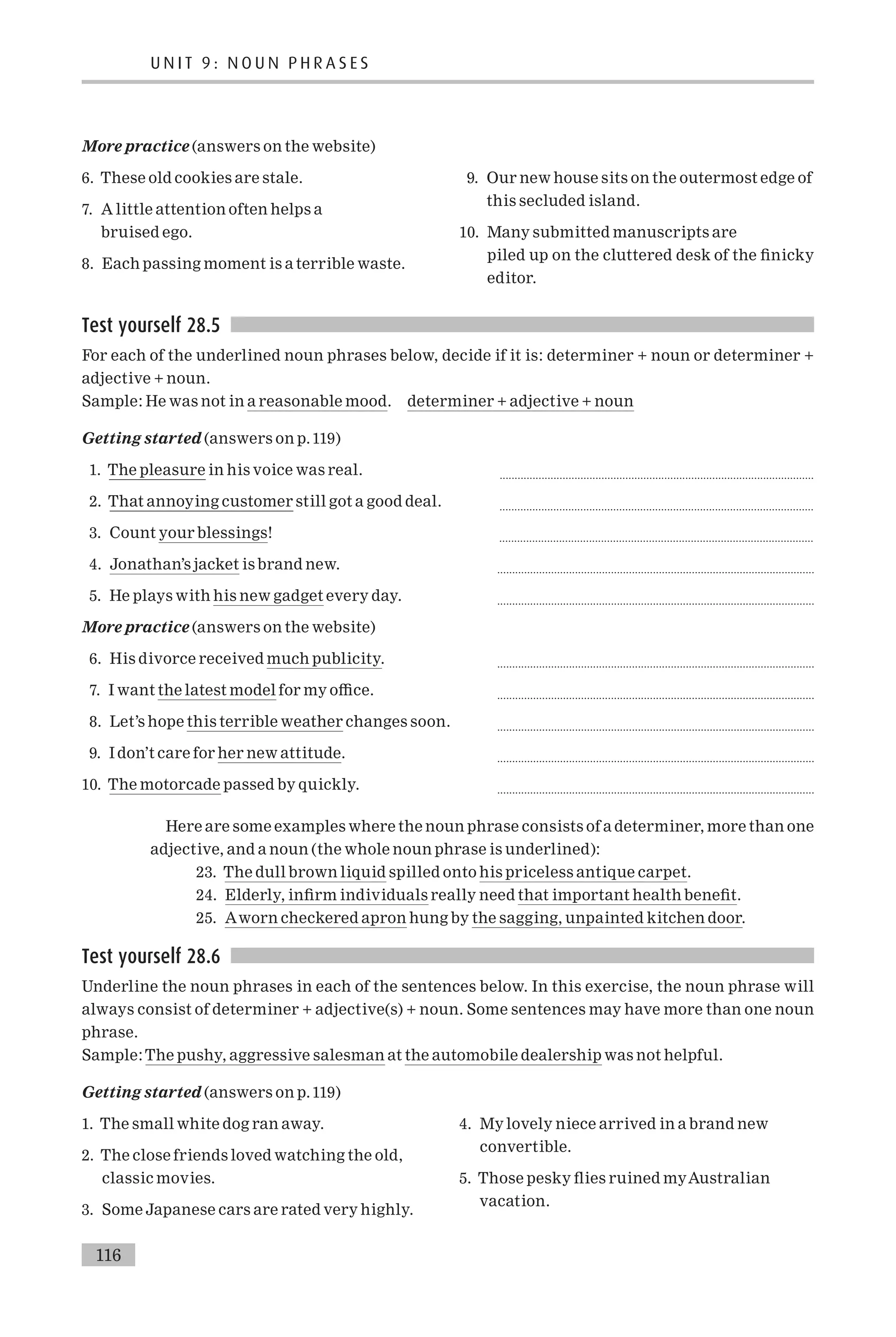More practice (answers on the website)
6. These old cookies are stale.
7. A little attention often helps a
bruised ego.
8. Each passing moment is a terrible waste.
9. Our new house sits on the outermost edge of
this secluded island.
10. Many submitted manuscripts are
piled up on the cluttered desk of the ¢nicky
editor.
Test yourself 28.5
For each of the underlined noun phrases below, decide if it is: determiner + noun or determiner +
adjective + noun.
Sample: He was not in a reasonable mood. determiner + adjective + noun
Getting started (answers on p.119)
1. The pleasure in his voice was real. .........................................................................................................
2. That annoying customer still got a good deal. .........................................................................................................
3. Count your blessings! .........................................................................................................
4. Jonathan’s jacket is brand new. ..........................................................................................................
5. He plays with his new gadget every day. ..........................................................................................................
More practice (answers on the website)
6. His divorce received much publicity. ..........................................................................................................
7. I want the latest model for my o⁄ce. ..........................................................................................................
8. Let’s hope this terrible weather changes soon. ..........................................................................................................
9. I don’t care for her new attitude. ..........................................................................................................
10. The motorcade passed by quickly. ..........................................................................................................
Here are some examples where the noun phrase consists of a determiner, more than one
adjective, and a noun (the whole noun phrase is underlined):
23. The dull brown liquid spilled onto his priceless antique carpet.
24. Elderly, in¢rm individuals really need that important health bene¢t.
25. Aworn checkered apron hung by the sagging, unpainted kitchen door.
Test yourself 28.6
Underline the noun phrases in each of the sentences below. In this exercise, the noun phrase will
always consist of determiner + adjective(s) + noun. Some sentences may have more than one noun
phrase.
Sample:The pushy, aggressive salesman at the automobile dealership was not helpful.
Getting started (answers on p.119)
1. The small white dog ran away.
2. The close friends loved watching the old,
classic movies.
3. Some Japanese cars are rated very highly.
4. My lovely niece arrived in a brand new
convertible.
5. Those pesky £ies ruined myAustralian
vacation.
U N I T 9 : N O U N P H R A S E S
116
 