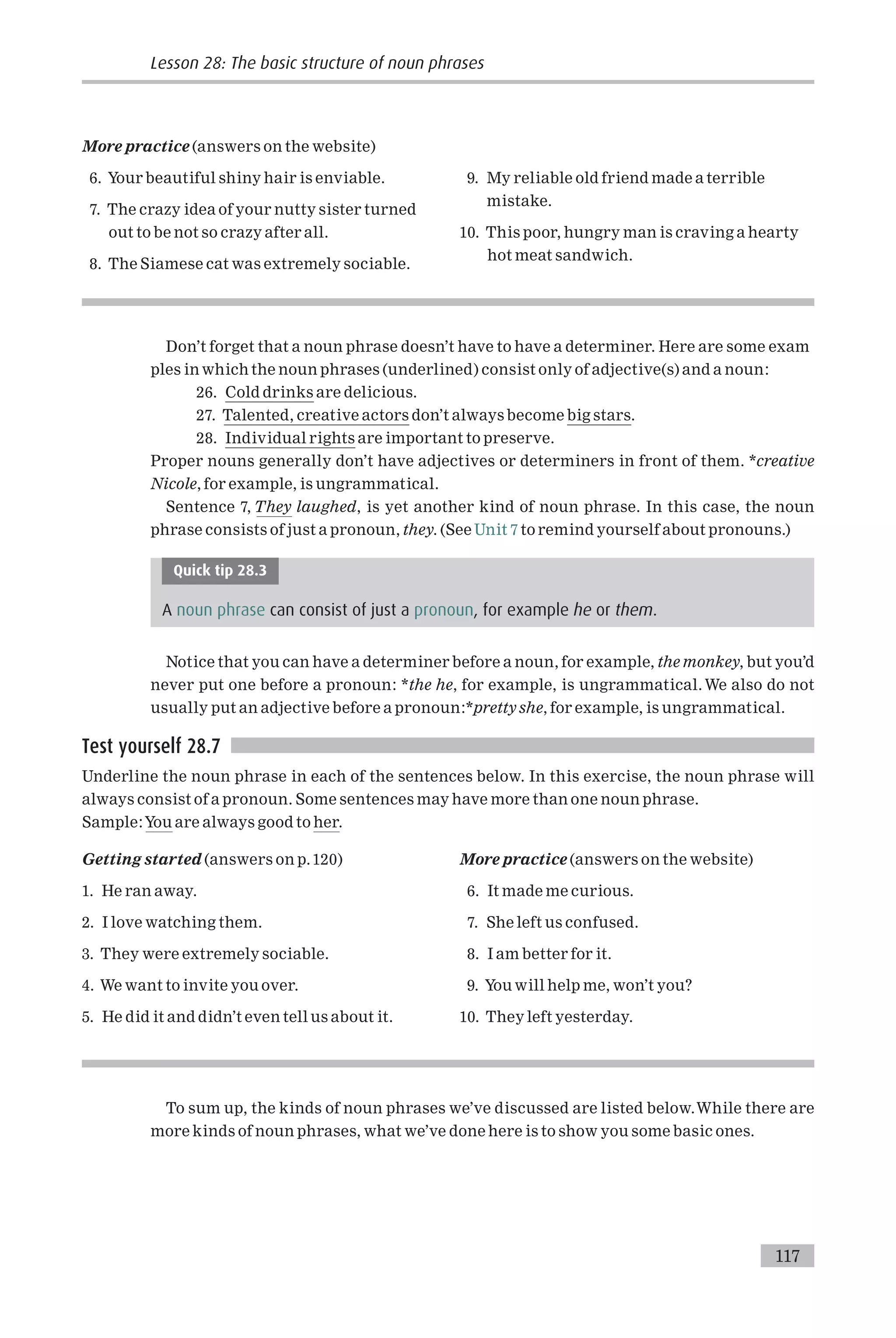 More practice (answers on the website)
6. Your beautiful shiny hair is enviable.
7. The crazy idea of your nutty sister turned
out to be not so crazy after all.
8. The Siamese cat was extremely sociable.
9. My reliable old friend made a terrible
mistake.
10. This poor, hungry man is craving a hearty
hot meat sandwich.
Don’t forget that a noun phrase doesn’t have to have a determiner. Here are some exam
ples in which the noun phrases (underlined) consist only of adjective(s) and a noun:
26. Cold drinks are delicious.
27. Talented, creative actors don’t always become big stars.
28. Individual rights are important to preserve.
Proper nouns generally don’t have adjectives or determiners in front of them. *creative
Nicole, for example, is ungrammatical.
Sentence 7, They laughed, is yet another kind of noun phrase. In this case, the noun
phrase consists of just a pronoun, they. (See Unit 7 to remind yourself about pronouns.)
Quick tip 28.3
A noun phrase can consist of just a pronoun, for example he or them.
Notice that you can have a determiner before a noun, for example, the monkey, but you’d
never put one before a pronoun: *the he, for example, is ungrammatical.We also do not
usually put an adjective before a pronoun:*pretty she, for example, is ungrammatical.
Test yourself 28.7
Underline the noun phrase in each of the sentences below. In this exercise, the noun phrase will
always consist of a pronoun. Some sentences may have more than one noun phrase.
Sample:You are always good to her.
Getting started (answers on p.120)
1. He ran away.
2. I love watching them.
3. They were extremely sociable.
4. We want to invite you over.
5. He did it and didn’t even tell us about it.
More practice (answers on the website)
6. It made me curious.
7. She left us confused.
8. I am better for it.
9. You will help me, won’t you?
10. They left yesterday.
To sum up, the kinds of noun phrases we’ve discussed are listed below.While there are
more kinds of noun phrases, what we’ve done here is to show you some basic ones.
Lesson 28: The basic structure of noun phrases
117
 