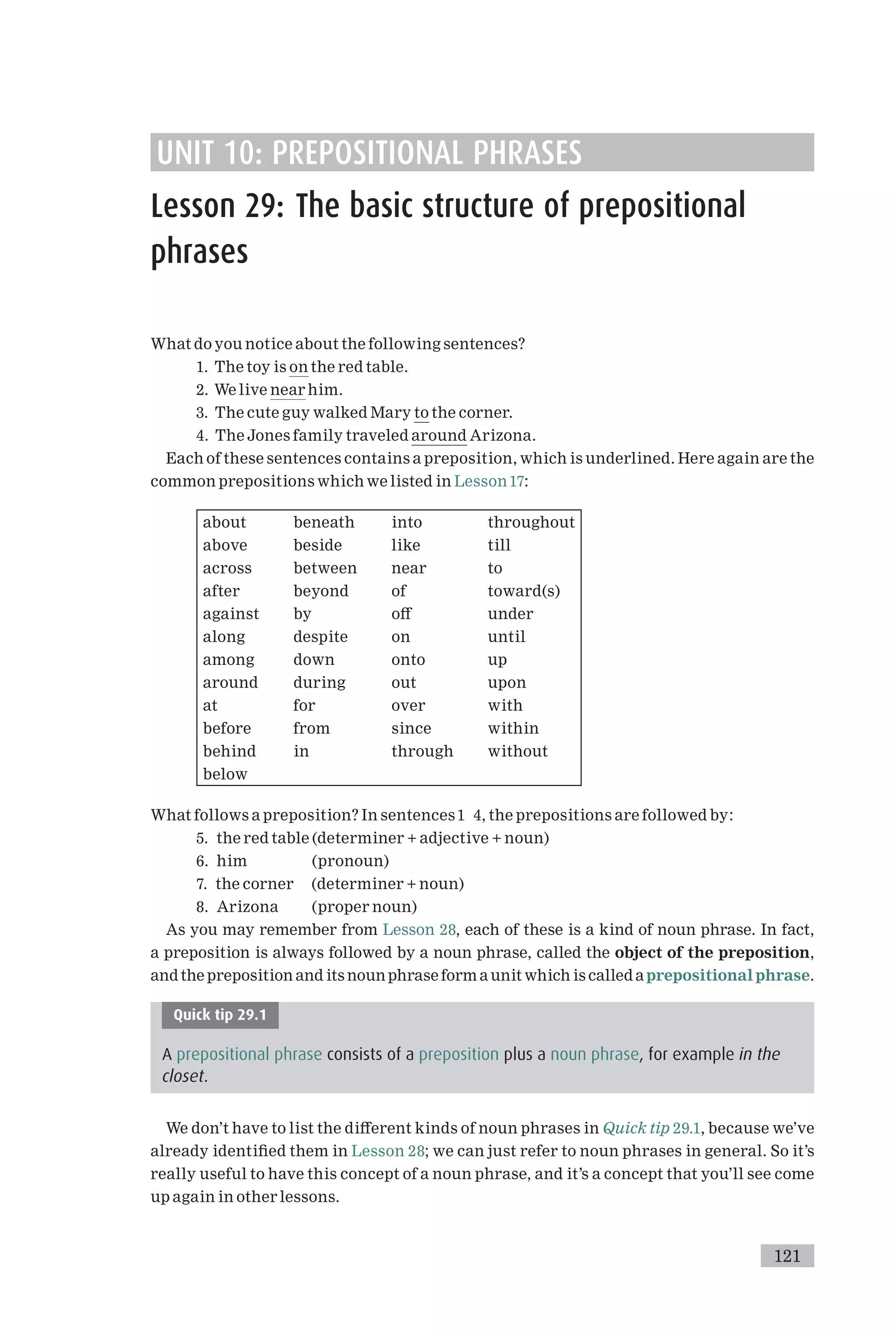UNIT 10: PREPOSITIONAL PHRASES
Lesson 29: The basic structure of prepositional
phrases
What do you notice about the following sentences?
1. The toy is on the red table.
2. We live near him.
3. The cute guy walked Mary to the corner.
4. The Jones family traveled around Arizona.
Each of these sentences contains a preposition, which is underlined. Here again are the
common prepositions which we listed in Lesson17:
about beneath into throughout
above beside like till
across between near to
after beyond of toward(s)
against by o¡ under
along despite on until
among down onto up
around during out upon
at for over with
before from since within
behind in through without
below
What follows a preposition? In sentences1 4, the prepositions are followed by:
5. the red table (determiner + adjective + noun)
6. him (pronoun)
7. the corner (determiner + noun)
8. Arizona (proper noun)
As you may remember from Lesson 28, each of these is a kind of noun phrase. In fact,
a preposition is always followed by a noun phrase, called the object of the preposition,
and the preposition and its noun phrase form a unit which is called aprepositionalphrase.
Quick tip 29.1
A prepositional phrase consists of a preposition plus a noun phrase, for example in the
closet.
We don’t have to list the di¡erent kinds of noun phrases in Quick tip 29.1, because we’ve
already identi¢ed them in Lesson 28; we can just refer to noun phrases in general. So it’s
really useful to have this concept of a noun phrase, and it’s a concept that you’ll see come
up again in other lessons.
121
 