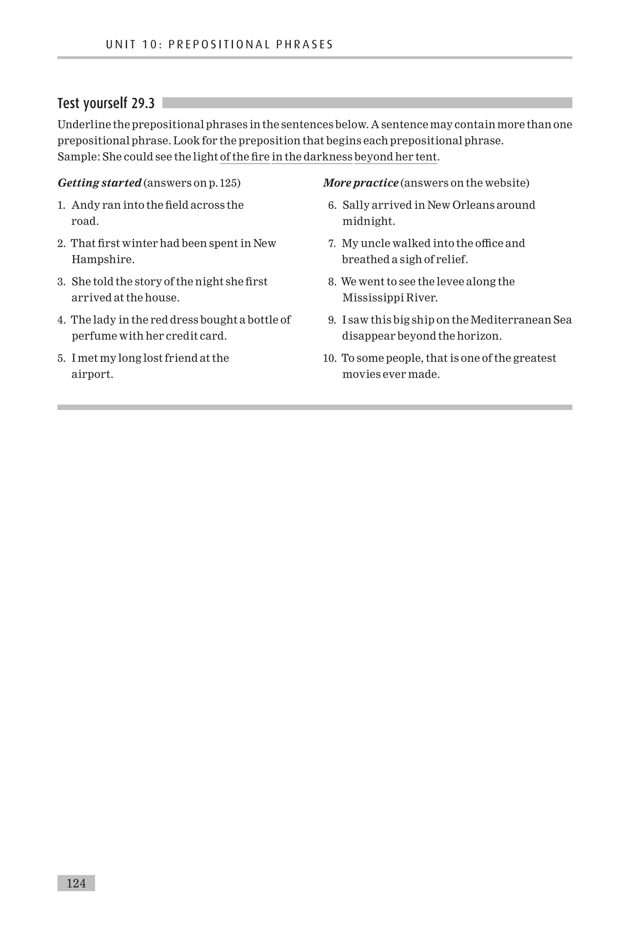 Test yourself 29.3
Underline the prepositional phrases in the sentences below. A sentence may contain more than one
prepositional phrase. Look for the preposition that begins each prepositional phrase.
Sample: She could see the light of the ¢re in the darkness beyond her tent.
Getting started (answers on p.125)
1. Andy ran into the ¢eld across the
road.
2. That ¢rst winter had been spent in New
Hampshire.
3. She told the story of the night she ¢rst
arrived at the house.
4. The lady in the red dress bought a bottle of
perfume with her credit card.
5. I met my long lost friend at the
airport.
More practice (answers on the website)
6. Sally arrived in New Orleans around
midnight.
7. My uncle walked into the o⁄ce and
breathed a sigh of relief.
8. We went to see the levee along the
Mississippi River.
9. I saw this big ship on the Mediterranean Sea
disappear beyond the horizon.
10. To some people, that is one of the greatest
movies ever made.
U N I T 1 0 : P R E P O S I T I O N A L P H R A S E S
124
 