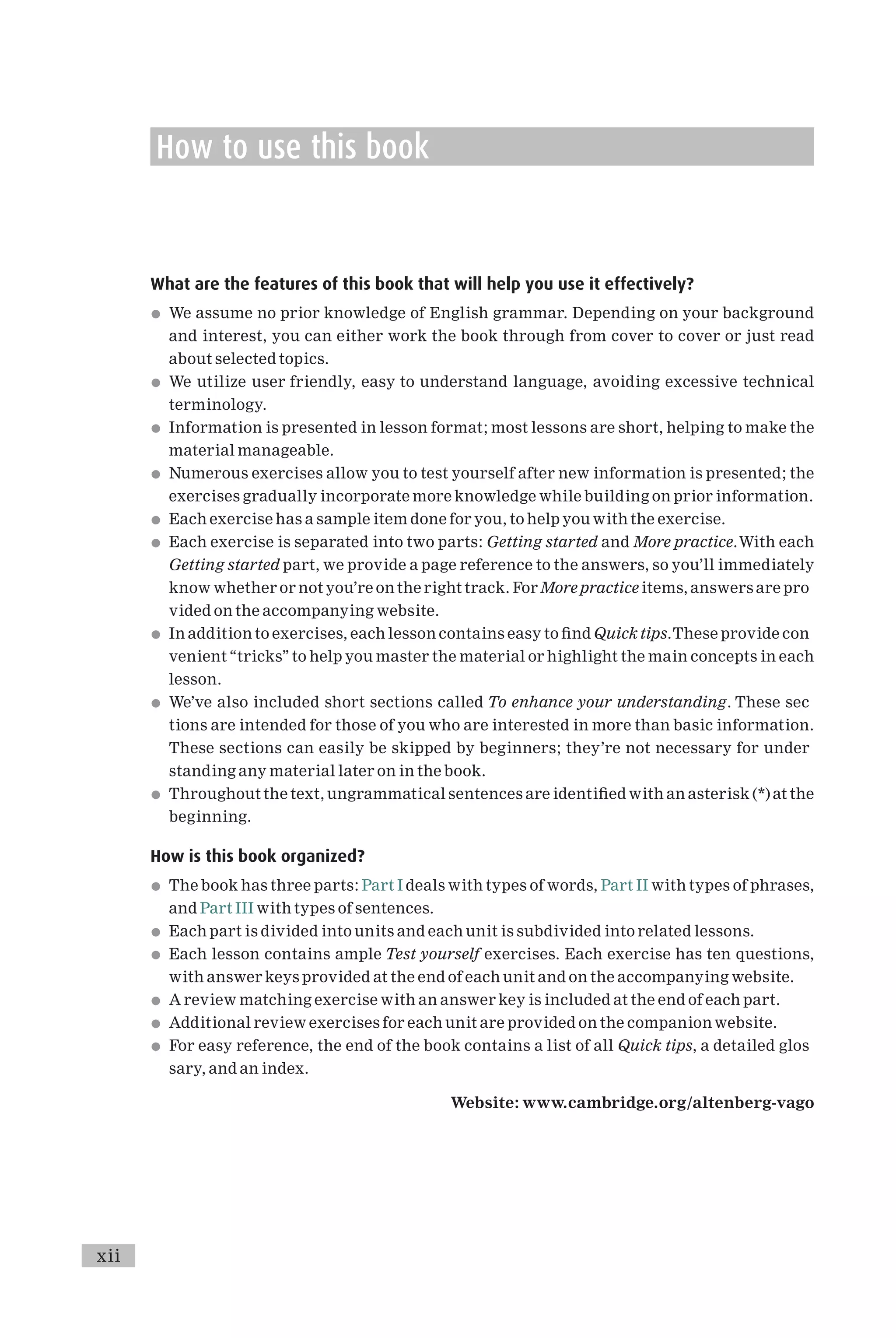 How to use this book
What are the features of this book that will help you use it effectively?
* We assume no prior knowledge of English grammar. Depending on your background
and interest, you can either work the book through from cover to cover or just read
about selected topics.
* We utilize user friendly, easy to understand language, avoiding excessive technical
terminology.
* Information is presented in lesson format; most lessons are short, helping to make the
material manageable.
* Numerous exercises allow you to test yourself after new information is presented; the
exercises gradually incorporate more knowledge while building on prior information.
* Each exercise has a sample item done for you, to help you with the exercise.
* Each exercise is separated into two parts: Getting started and More practice.With each
Getting started part, we provide a page reference to the answers, so you’ll immediately
know whether or not you’re on the right track. For More practice items, answers are pro
vided on the accompanying website.
* In addition to exercises, each lesson contains easy to ¢nd Quick tips.These provide con
venient ‘‘tricks’’ to help you master the material or highlight the main concepts in each
lesson.
* We’ve also included short sections called To enhance your understanding. These sec
tions are intended for those of you who are interested in more than basic information.
These sections can easily be skipped by beginners; they’re not necessary for under
standing any material later on in the book.
* Throughout the text, ungrammatical sentences are identi¢ed with an asterisk (*) at the
beginning.
How is this book organized?
* The book has three parts: Part I deals with types of words, Part II with types of phrases,
and Part III with types of sentences.
* Each part is divided into units and each unit is subdivided into related lessons.
* Each lesson contains ample Test yourself exercises. Each exercise has ten questions,
with answer keys provided at the end of each unit and on the accompanying website.
* A review matching exercise with an answer key is included at the end of each part.
* Additional review exercises for each unit are provided on the companion website.
* For easy reference, the end of the book contains a list of all Quick tips, a detailed glos
sary, and an index.
Website: www.cambridge.org/altenberg-vago
xii
 