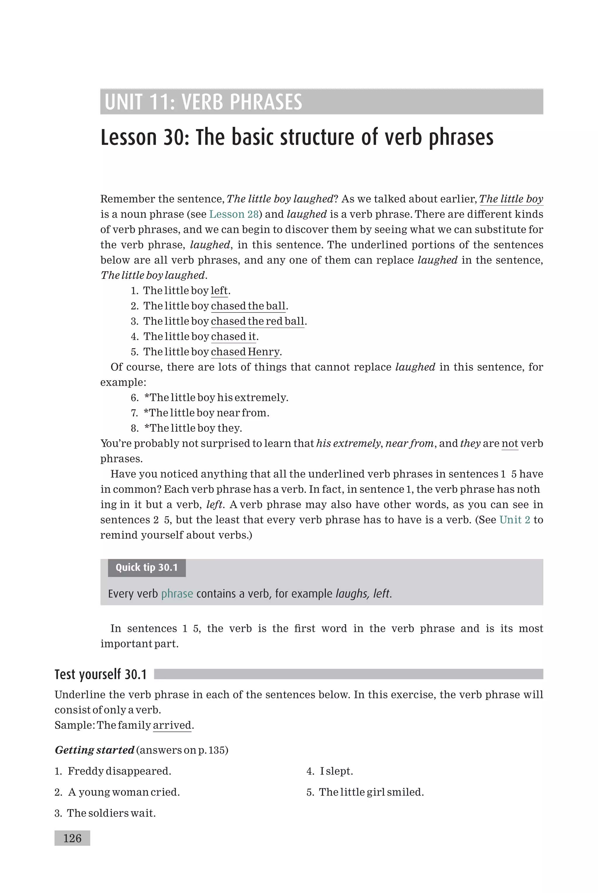 UNIT 11: VERB PHRASES
Lesson 30: The basic structure of verb phrases
Remember the sentence,The little boy laughed? As we talked about earlier,The little boy
is a noun phrase (see Lesson 28) and laughed is a verb phrase. There are di¡erent kinds
of verb phrases, and we can begin to discover them by seeing what we can substitute for
the verb phrase, laughed, in this sentence. The underlined portions of the sentences
below are all verb phrases, and any one of them can replace laughed in the sentence,
The little boylaughed.
1. The little boy left.
2. The little boy chased the ball.
3. The little boy chased the red ball.
4. The little boy chased it.
5. The little boy chased Henry.
Of course, there are lots of things that cannot replace laughed in this sentence, for
example:
6. *The little boy his extremely.
7. *The little boy near from.
8. *The little boy they.
You’re probably not surprised to learn that his extremely, near from, and they are not verb
phrases.
Have you noticed anything that all the underlined verb phrases in sentences 1 5 have
in common? Each verb phrase has a verb. In fact, in sentence 1, the verb phrase has noth
ing in it but a verb, left. A verb phrase may also have other words, as you can see in
sentences 2 5, but the least that every verb phrase has to have is a verb. (See Unit 2 to
remind yourself about verbs.)
Quick tip 30.1
Every verb phrase contains a verb, for example laughs, left.
In sentences 1 5, the verb is the ¢rst word in the verb phrase and is its most
important part.
Test yourself 30.1
Underline the verb phrase in each of the sentences below. In this exercise, the verb phrase will
consist of only a verb.
Sample:The family arrived.
Getting started (answers on p.135)
1. Freddy disappeared.
2. A young woman cried.
3. The soldiers wait.
4. I slept.
5. The little girl smiled.
126
 