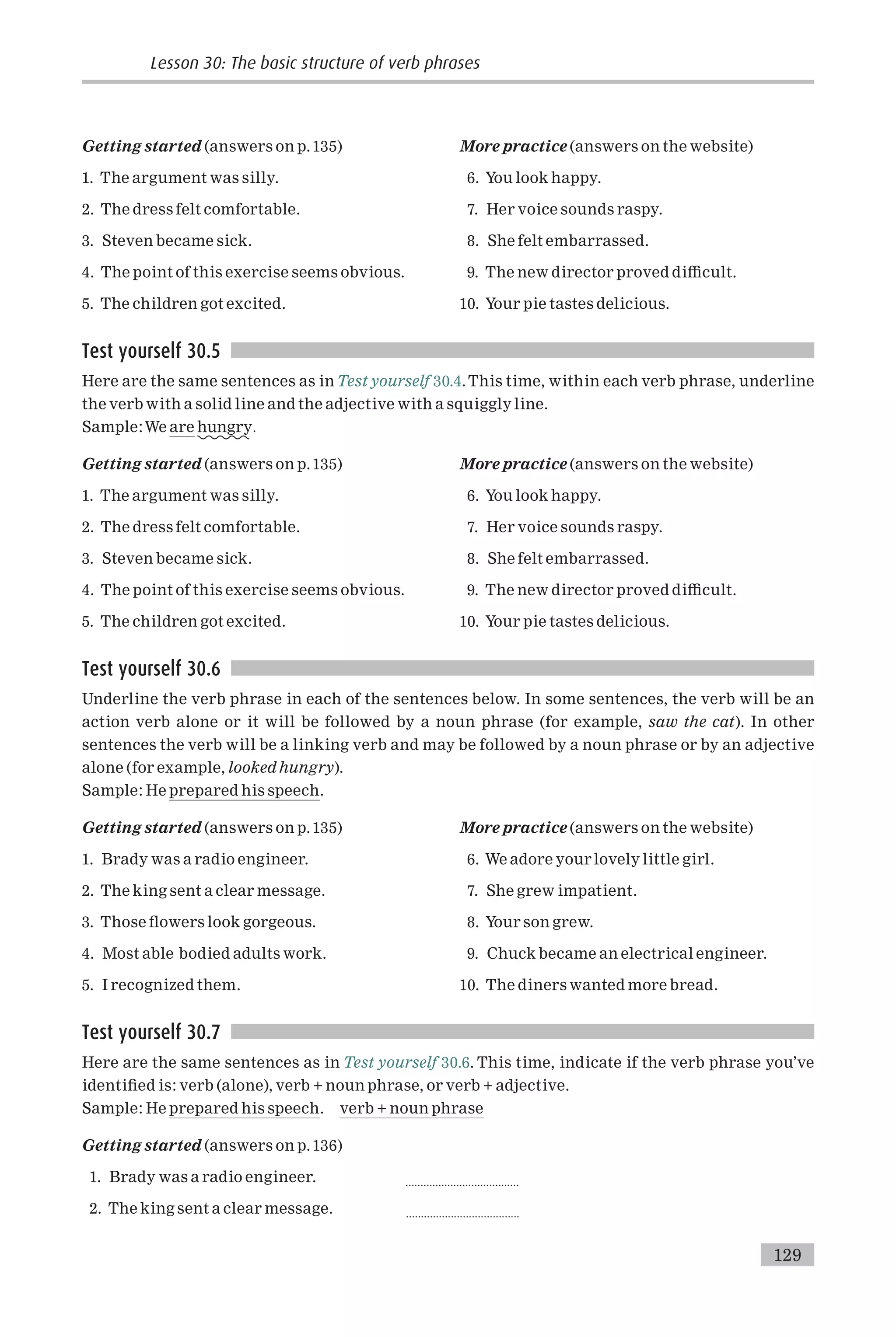 Getting started (answers on p.135)
1. The argument was silly.
2. The dress felt comfortable.
3. Steven became sick.
4. The point of this exercise seems obvious.
5. The children got excited.
More practice (answers on the website)
6. You look happy.
7. Her voice sounds raspy.
8. She felt embarrassed.
9. The new director proved di⁄cult.
10. Your pie tastes delicious.
Test yourself 30.5
Here are the same sentences as inTest yourself 30.4.This time, within each verb phrase, underline
the verb with a solid line and the adjective with a squiggly line.
Sample:We are hungry:
Getting started (answers on p.135)
1. The argument was silly.
2. The dress felt comfortable.
3. Steven became sick.
4. The point of this exercise seems obvious.
5. The children got excited.
More practice (answers on the website)
6. You look happy.
7. Her voice sounds raspy.
8. She felt embarrassed.
9. The new director proved di⁄cult.
10. Your pie tastes delicious.
Test yourself 30.6
Underline the verb phrase in each of the sentences below. In some sentences, the verb will be an
action verb alone or it will be followed by a noun phrase (for example, saw the cat). In other
sentences the verb will be a linking verb and may be followed by a noun phrase or by an adjective
alone (for example, looked hungry).
Sample: He prepared his speech.
Getting started (answers on p.135)
1. Brady was a radio engineer.
2. The king sent a clear message.
3. Those £owers look gorgeous.
4. Most able bodied adults work.
5. I recognized them.
More practice (answers on the website)
6. We adore your lovely little girl.
7. She grew impatient.
8. Your son grew.
9. Chuck became an electrical engineer.
10. The diners wanted more bread.
Test yourself 30.7
Here are the same sentences as in Test yourself 30.6. This time, indicate if the verb phrase you’ve
identi¢ed is: verb (alone), verb + noun phrase, or verb + adjective.
Sample: He prepared his speech. verb + noun phrase
Getting started (answers on p.136)
1. Brady was a radio engineer. ......................................
2. The king sent a clear message. ......................................
Lesson 30: The basic structure of verb phrases
129
 