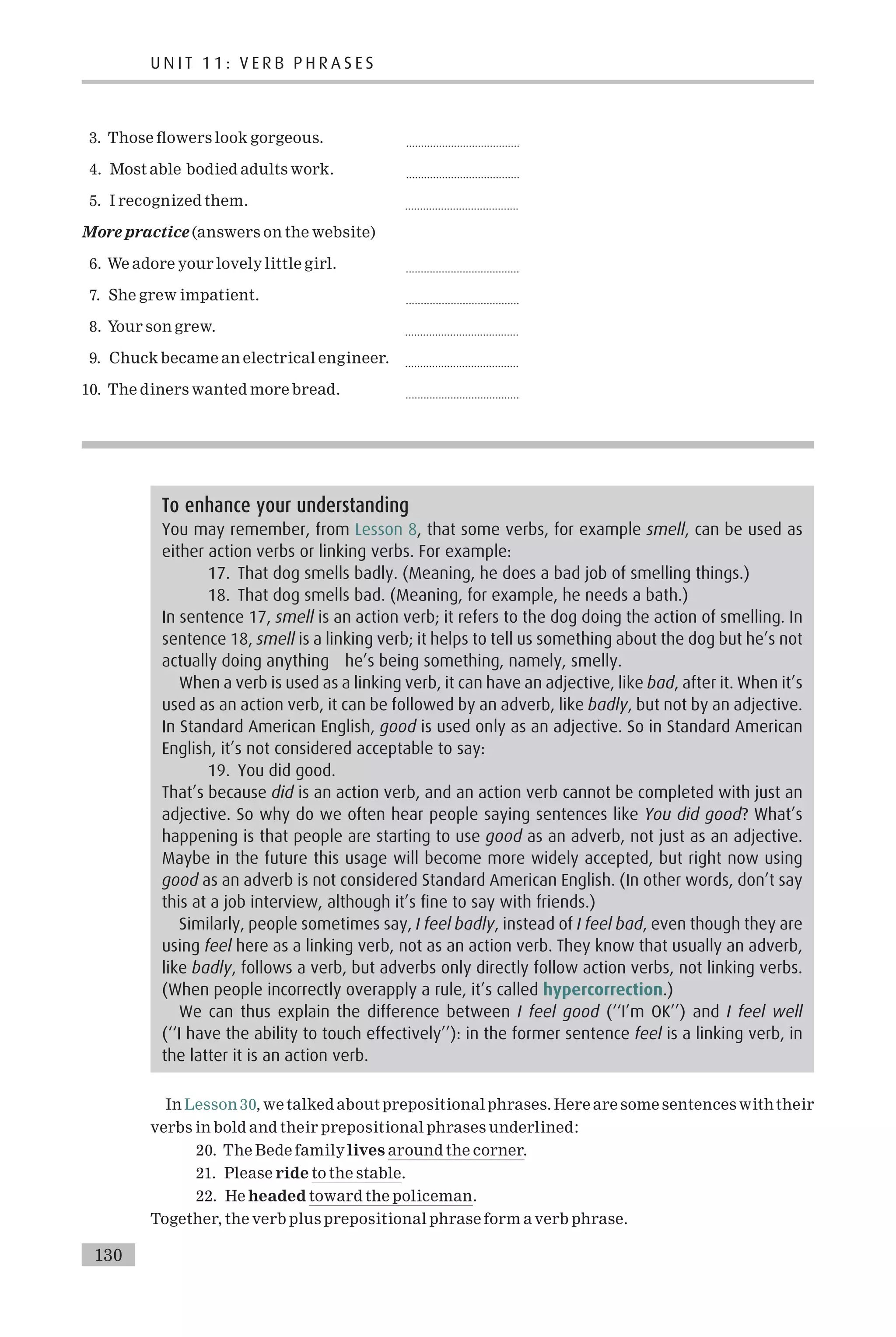 3. Those £owers look gorgeous. ......................................
4. Most able bodied adults work. ......................................
5. I recognized them. ......................................
More practice (answers on the website)
6. We adore your lovely little girl. ......................................
7. She grew impatient. ......................................
8. Your son grew. ......................................
9. Chuck became an electrical engineer. ......................................
10. The diners wanted more bread. ......................................
In Lesson 30, we talked about prepositional phrases. Here are some sentences withtheir
verbs in bold and their prepositional phrases underlined:
20. The Bede familylives around the corner.
21. Please ride to the stable.
22. He headed toward the policeman.
Together, the verb plus prepositional phrase form a verb phrase.
To enhance your understanding
You may remember, from Lesson 8, that some verbs, for example smell, can be used as
either action verbs or linking verbs. For example:
17. That dog smells badly. (Meaning, he does a bad job of smelling things.)
18. That dog smells bad. (Meaning, for example, he needs a bath.)
In sentence 17, smell is an action verb; it refers to the dog doing the action of smelling. In
sentence 18, smell is a linking verb; it helps to tell us something about the dog but he’s not
actually doing anything he’s being something, namely, smelly.
When a verb is used as a linking verb, it can have an adjective, like bad, after it. When it’s
used as an action verb, it can be followed by an adverb, like badly, but not by an adjective.
In Standard American English, good is used only as an adjective. So in Standard American
English, it’s not considered acceptable to say:
19. You did good.
That’s because did is an action verb, and an action verb cannot be completed with just an
adjective. So why do we often hear people saying sentences like You did good? What’s
happening is that people are starting to use good as an adverb, not just as an adjective.
Maybe in the future this usage will become more widely accepted, but right now using
good as an adverb is not considered Standard American English. (In other words, don’t say
this at a job interview, although it’s fine to say with friends.)
Similarly, people sometimes say, I feel badly, instead of I feel bad, even though they are
using feel here as a linking verb, not as an action verb. They know that usually an adverb,
like badly, follows a verb, but adverbs only directly follow action verbs, not linking verbs.
(When people incorrectly overapply a rule, it’s called hypercorrection.)
We can thus explain the difference between I feel good (‘‘I’m OK’’) and I feel well
(‘‘I have the ability to touch effectively’’): in the former sentence feel is a linking verb, in
the latter it is an action verb.
U N I T 1 1 : V E R B P H R A S E S
130
 