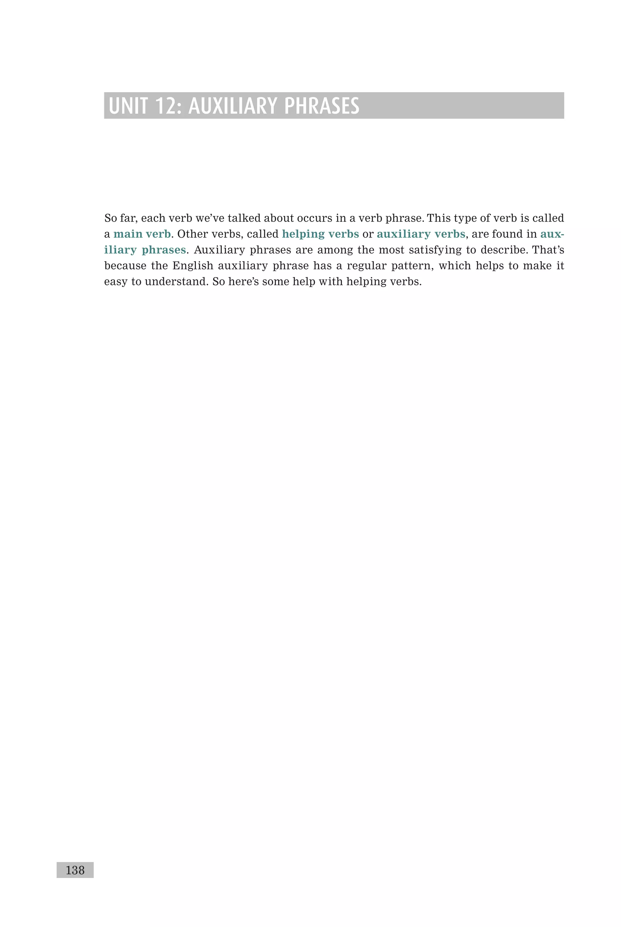 UNIT 12: AUXILIARY PHRASES
So far, each verb we’ve talked about occurs in a verb phrase. This type of verb is called
a main verb. Other verbs, called helping verbs or auxiliary verbs, are found in aux-
iliary phrases. Auxiliary phrases are among the most satisfying to describe. That’s
because the English auxiliary phrase has a regular pattern, which helps to make it
easy to understand. So here’s some help with helping verbs.
138
 