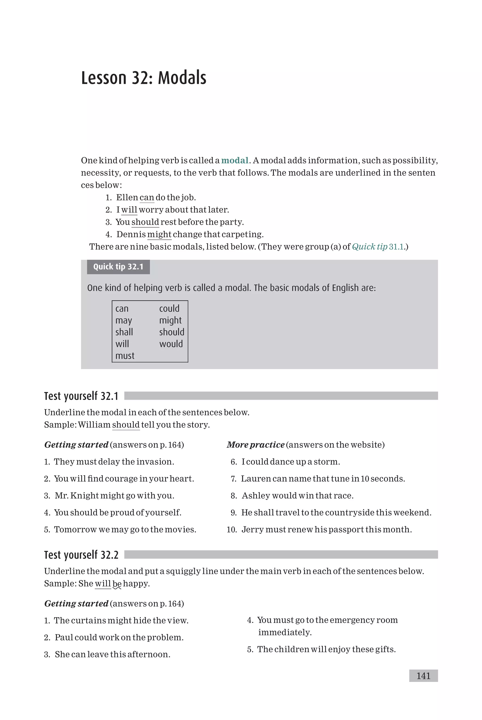 Lesson 32: Modals
One kind of helping verb is called a modal. A modal adds information, such as possibility,
necessity, or requests, to the verb that follows. The modals are underlined in the senten
ces below:
1. Ellen can do the job.
2. I will worry about that later.
3. You should rest before the party.
4. Dennis might change that carpeting.
There are nine basic modals, listed below. (They were group (a) of Quick tip 31.1.)
Quick tip 32.1
One kind of helping verb is called a modal. The basic modals of English are:
can could
may might
shall should
will would
must
Test yourself 32.1
Underline the modal in each of the sentences below.
Sample:William should tell you the story.
Getting started (answers on p.164)
1. They must delay the invasion.
2. You will ¢nd courage in your heart.
3. Mr. Knight might go with you.
4. You should be proud of yourself.
5. Tomorrow we may go to the movies.
More practice (answers on the website)
6. I could dance up a storm.
7. Lauren can name that tune in 10 seconds.
8. Ashley would win that race.
9. He shall travel to the countryside this weekend.
10. Jerry must renew his passport this month.
Test yourself 32.2
Underline the modal and put a squiggly line under the main verb in each of the sentences below.
Sample: She will be happy.
Getting started (answers on p.164)
1. The curtains might hide the view.
2. Paul could work on the problem.
3. She can leave this afternoon.
4. You must go to the emergency room
immediately.
5. The children will enjoy these gifts.
141
 