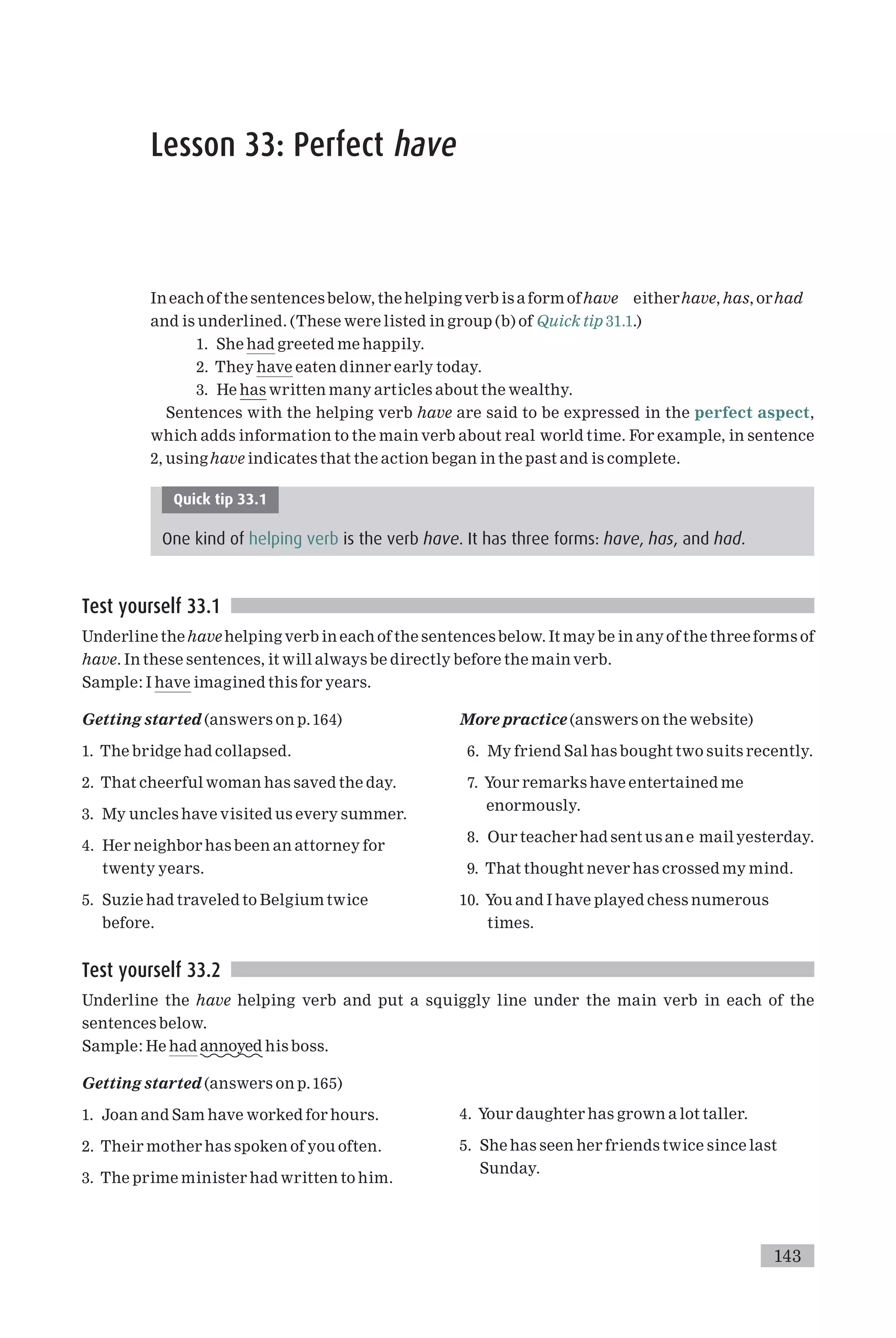 Lesson 33: Perfect have
In each of the sentencesbelow, thehelping verb is a form ofhave eitherhave, has, orhad
and is underlined. (These were listed in group (b) of Quick tip 31.1.)
1. She had greeted me happily.
2. They have eaten dinner early today.
3. He has written many articles about the wealthy.
Sentences with the helping verb have are said to be expressed in the perfect aspect,
which adds information to the main verb about real world time. For example, in sentence
2, usinghave indicates that the action began in the past and is complete.
Quick tip 33.1
One kind of helping verb is the verb have. It has three forms: have, has, and had.
Test yourself 33.1
Underline thehave helping verb in each of the sentences below. It may be in anyof the three forms of
have. In these sentences, it will always be directly before the main verb.
Sample: I have imagined this for years.
Getting started (answers on p.164)
1. The bridge had collapsed.
2. That cheerful woman has saved the day.
3. My uncles have visited us every summer.
4. Her neighbor has been an attorney for
twenty years.
5. Suzie had traveled to Belgium twice
before.
More practice (answers on the website)
6. My friend Sal has bought two suits recently.
7. Your remarks have entertained me
enormously.
8. Our teacher had sent us an e mail yesterday.
9. That thought never has crossed my mind.
10. You and I have played chess numerous
times.
Test yourself 33.2
Underline the have helping verb and put a squiggly line under the main verb in each of the
sentences below.
Sample: He had annoyed his boss.
Getting started (answers on p.165)
1. Joan and Sam have worked for hours.
2. Their mother has spoken of you often.
3. The prime minister had written to him.
4. Your daughter has grown a lot taller.
5. She has seen her friends twice since last
Sunday.
143
 