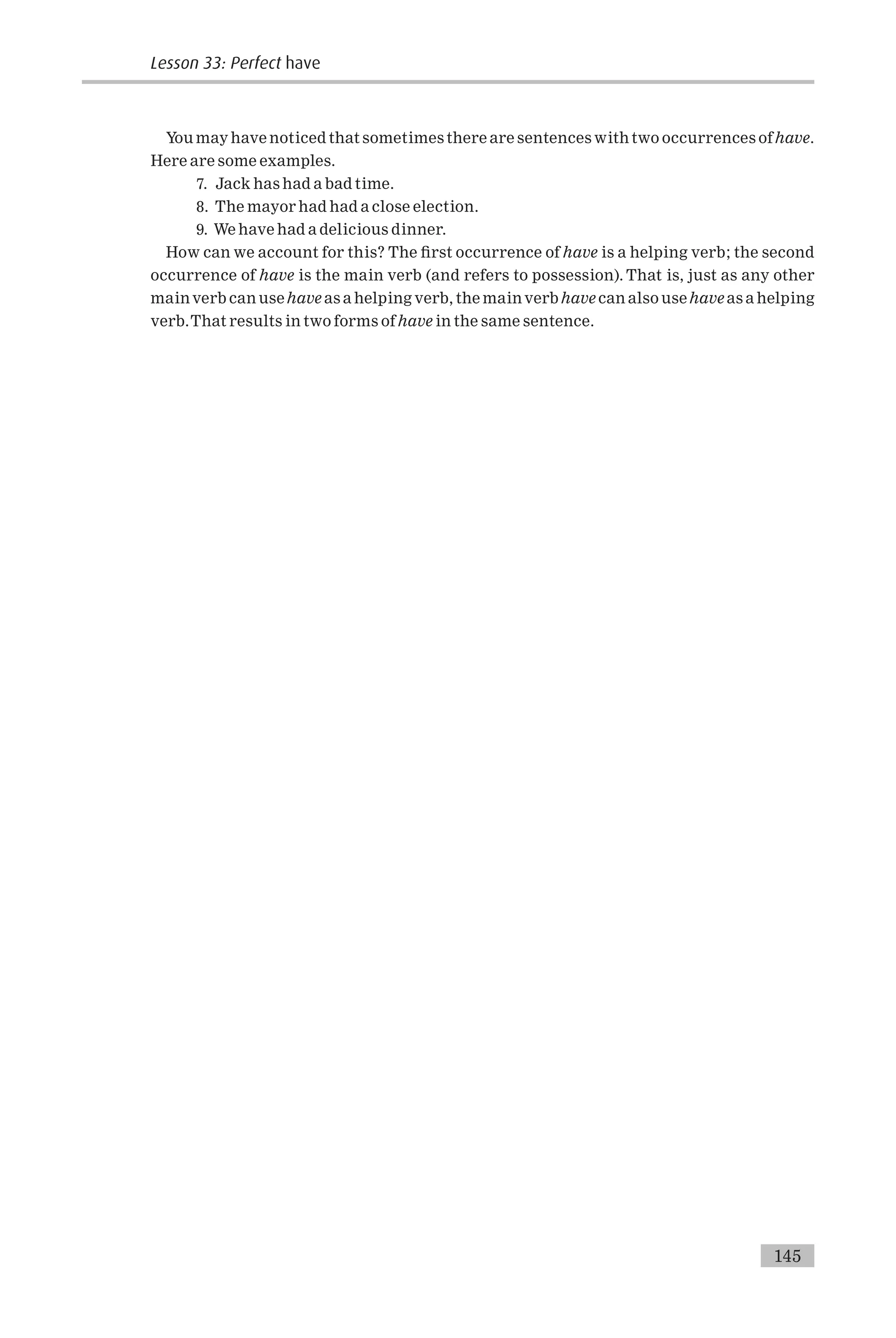 You may have noticed that sometimes there are sentences with two occurrences ofhave.
Here are some examples.
7. Jack has had a bad time.
8. The mayor had had a close election.
9. We have had a delicious dinner.
How can we account for this? The ¢rst occurrence of have is a helping verb; the second
occurrence of have is the main verb (and refers to possession). That is, just as any other
mainverb can usehave as a helping verb, the mainverb have can also usehave as a helping
verb.That results in two forms of have in the same sentence.
145
Lesson 33: Perfect have
 