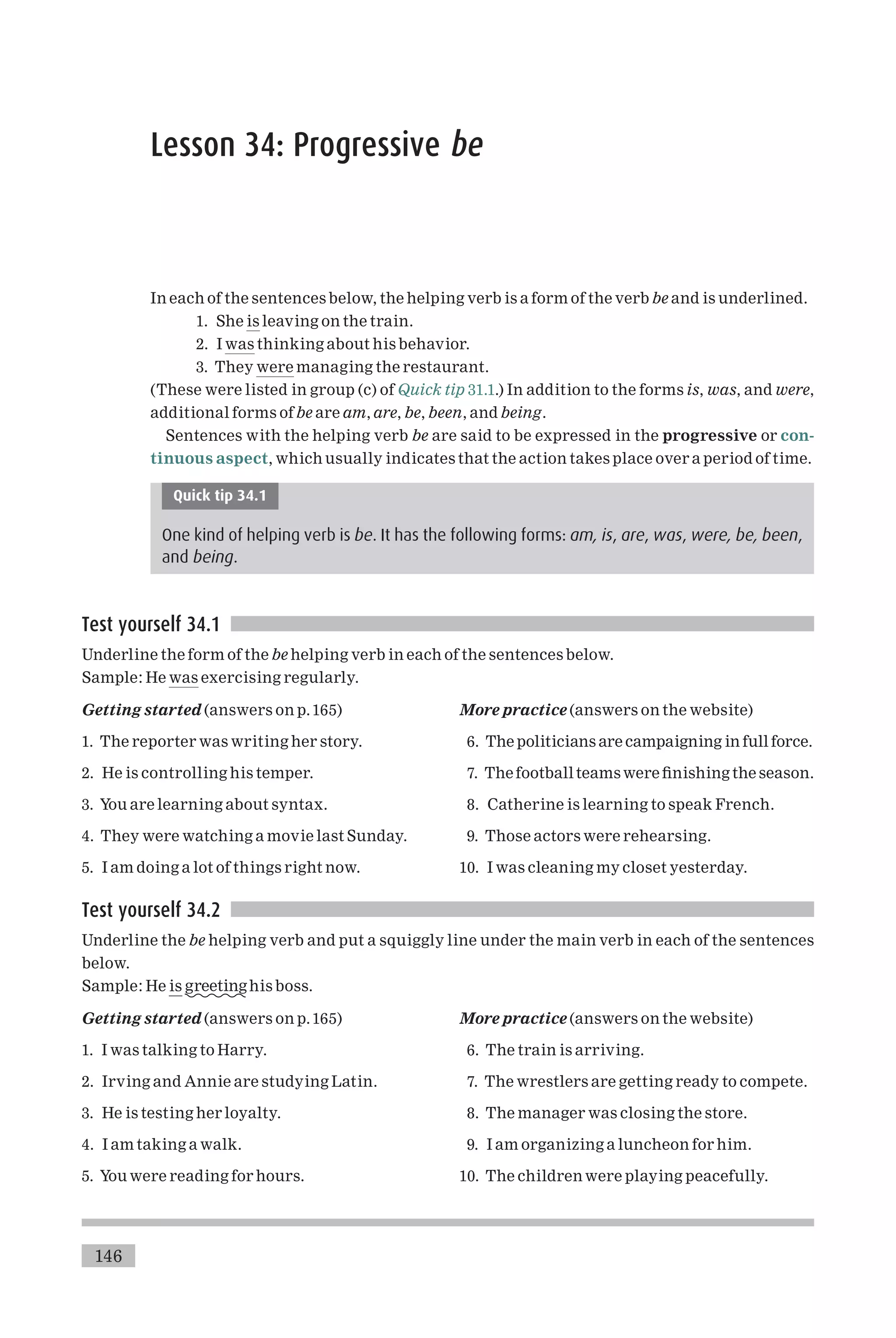 Lesson 34: Progressive be
In each of the sentences below, the helping verb is a form of the verb be and is underlined.
1. She is leaving on the train.
2. I was thinking about his behavior.
3. They were managing the restaurant.
(These were listed in group (c) of Quick tip 31.1.) In addition to the forms is, was, and were,
additional forms ofbe are am, are, be, been, and being.
Sentences with the helping verb be are said to be expressed in the progressive or con-
tinuous aspect, which usually indicates that the action takes place over a period of time.
Quick tip 34.1
One kind of helping verb is be. It has the following forms: am, is, are, was, were, be, been,
and being.
Test yourself 34.1
Underline the form of the be helping verb in each of the sentences below.
Sample: He was exercising regularly.
Getting started (answers on p.165)
1. The reporter was writing her story.
2. He is controlling his temper.
3. You are learning about syntax.
4. They were watching a movie last Sunday.
5. I am doing a lot of things right now.
More practice (answers on the website)
6. The politicians are campaigning in full force.
7. The football teams were ¢nishing the season.
8. Catherine is learning to speak French.
9. Those actors were rehearsing.
10. I was cleaning my closet yesterday.
Test yourself 34.2
Underline the be helping verb and put a squiggly line under the main verb in each of the sentences
below.
Sample: He is greetinghis boss.
Getting started (answers on p.165)
1. I was talking to Harry.
2. Irving and Annie are studying Latin.
3. He is testing her loyalty.
4. I am taking a walk.
5. You were reading for hours.
More practice (answers on the website)
6. The train is arriving.
7. The wrestlers are getting ready to compete.
8. The manager was closing the store.
9. I am organizing a luncheon for him.
10. The children were playing peacefully.
146
 