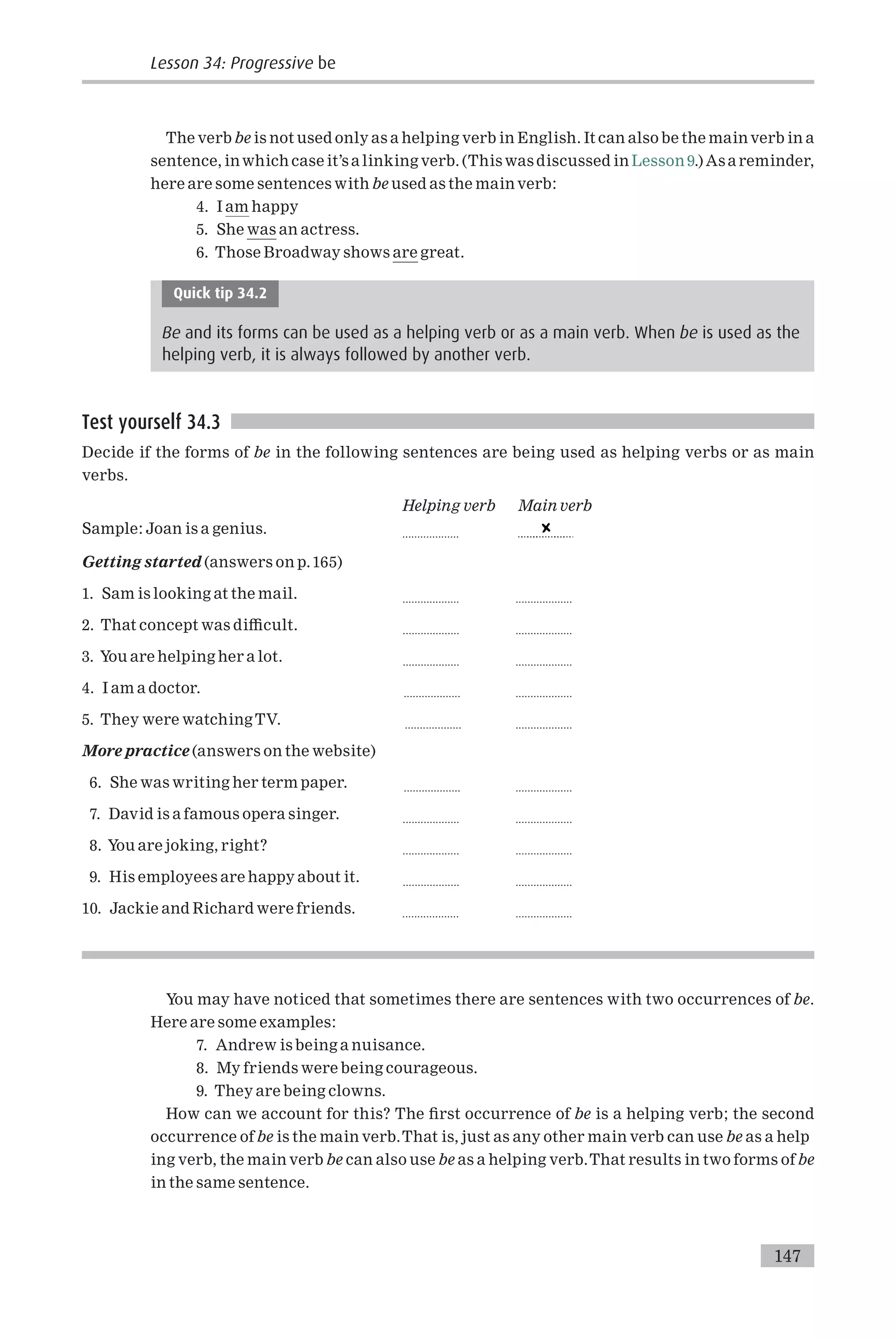 The verb be is not used only as a helping verb in English. It can also be the main verb in a
sentence, inwhich case it’s a linking verb. (This was discussed in Lesson 9.) As a reminder,
here are some sentences with be used as the main verb:
4. I am happy
5. She was an actress.
6. Those Broadway shows are great.
Quick tip 34.2
Be and its forms can be used as a helping verb or as a main verb. When be is used as the
helping verb, it is always followed by another verb.
Test yourself 34.3
Decide if the forms of be in the following sentences are being used as helping verbs or as main
verbs.
Helping verb Main verb
Sample: Joan is a genius. ...................
Getting started (answers on p.165)
1. Sam is looking at the mail. ................... ...................
2. That concept was di⁄cult. ................... ...................
3. You are helping her a lot. ................... ...................
4. I am a doctor. ................... ...................
5. They were watching TV. ................... ...................
More practice (answers on the website)
6. She was writing her term paper. ................... ...................
7. David is a famous opera singer. ................... ...................
8. You are joking, right? ................... ...................
9. His employees are happy about it. ................... ...................
10. Jackie and Richard were friends. ................... ...................
You may have noticed that sometimes there are sentences with two occurrences of be.
Here are some examples:
7. Andrew is being a nuisance.
8. My friends were being courageous.
9. They are being clowns.
How can we account for this? The ¢rst occurrence of be is a helping verb; the second
occurrence of be is the main verb.That is, just as any other main verb can use be as a help
ing verb, the main verb be can also use be as a helping verb.That results in two forms of be
in the same sentence.
147
Lesson 34: Progressive be
 