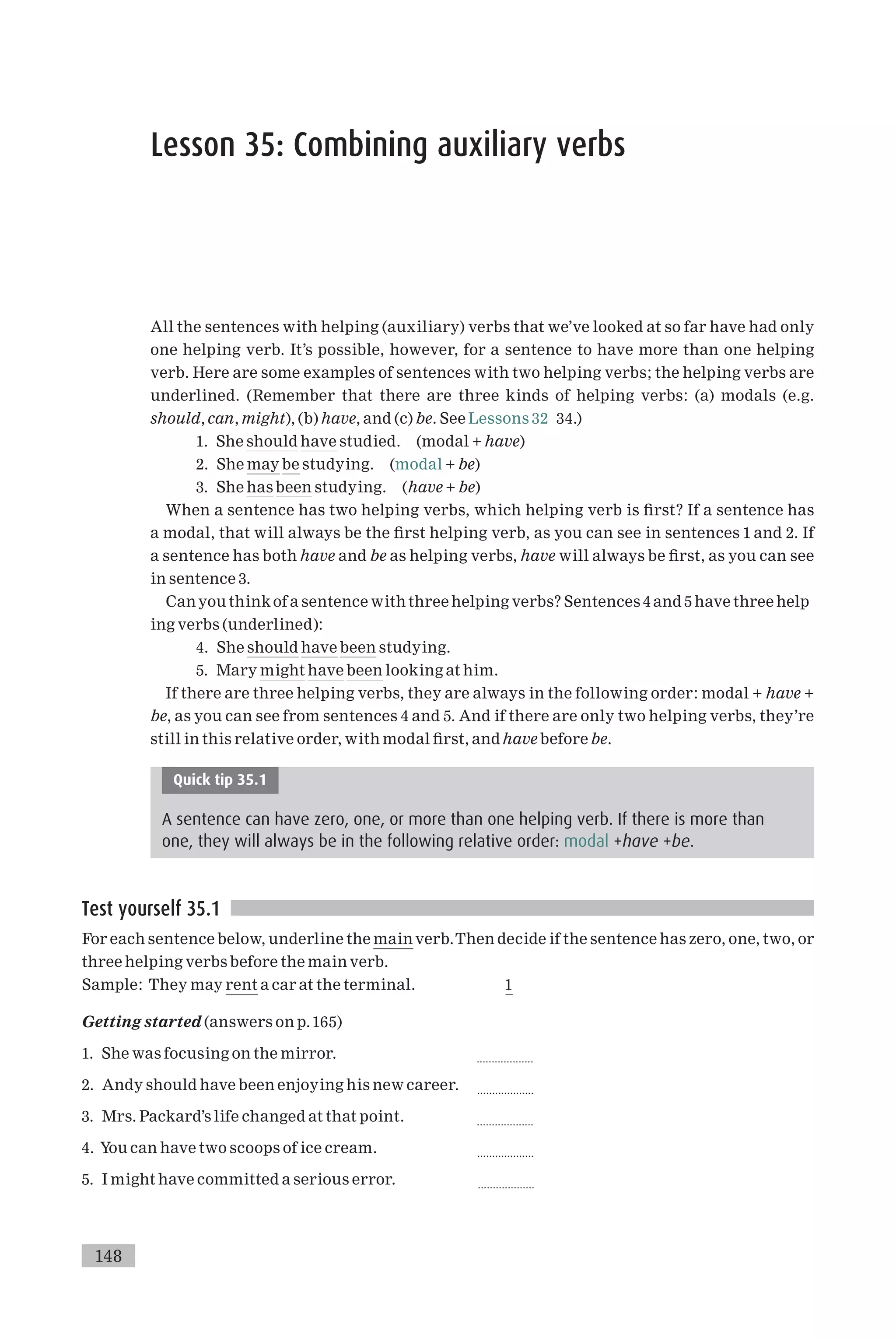 Lesson 35: Combining auxiliary verbs
All the sentences with helping (auxiliary) verbs that we’ve looked at so far have had only
one helping verb. It’s possible, however, for a sentence to have more than one helping
verb. Here are some examples of sentences with two helping verbs; the helping verbs are
underlined. (Remember that there are three kinds of helping verbs: (a) modals (e.g.
should, can, might), (b) have, and (c) be. See Lessons 32 34.)
1. She should have studied. (modal + have)
2. She may be studying. (modal + be)
3. She has been studying. (have + be)
When a sentence has two helping verbs, which helping verb is ¢rst? If a sentence has
a modal, that will always be the ¢rst helping verb, as you can see in sentences 1 and 2. If
a sentence has both have and be as helping verbs, have will always be ¢rst, as you can see
in sentence 3.
Canyou thinkof a sentence with three helping verbs? Sentences 4 and 5 have three help
ing verbs (underlined):
4. She should have been studying.
5. Mary might have been looking at him.
If there are three helping verbs, they are always in the following order: modal + have +
be, as you can see from sentences 4 and 5. And if there are only two helping verbs, they’re
still in this relative order, with modal ¢rst, and have before be.
Quick tip 35.1
A sentence can have zero, one, or more than one helping verb. If there is more than
one, they will always be in the following relative order: modal +have +be.
Test yourself 35.1
For each sentence below, underline the main verb.Then decide if the sentence has zero, one, two, or
three helping verbs before the main verb.
Sample: They may rent a car at the terminal. 1
Getting started (answers on p.165)
1. She was focusing on the mirror. ...................
2. Andy should have been enjoying his new career. ...................
3. Mrs. Packard’s life changed at that point. ...................
4. You can have two scoops of ice cream. ...................
5. I might have committed a serious error. ...................
148
 